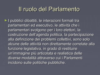 Il ruolo del ParlamentoIl ruolo del Parlamento
► I pubblici dibattiti, le interazioni formali traI pubblici dibattiti, le interazioni formali tra
parlamentari ed esecutivo, le attività che iparlamentari ed esecutivo, le attività che i
parlamentari svolgono per i loro elettori, laparlamentari svolgono per i loro elettori, la
costruzione dell’agenda politica, la partecipazionecostruzione dell’agenda politica, la partecipazione
alla definizione dei problemi collettivi, sono soloalla definizione dei problemi collettivi, sono solo
alcune delle attività non direttamente correlate allaalcune delle attività non direttamente correlate alla
funzione legislativa, in grado di restituirefunzione legislativa, in grado di restituire
un’immagine più articolata e realistica delleun’immagine più articolata e realistica delle
diverse modalità attraverso cui i Parlamentidiverse modalità attraverso cui i Parlamenti
incidono sulle politiche pubbliche.incidono sulle politiche pubbliche.
 