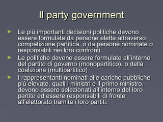 Il party governmentIl party government
► Le più importanti decisioni politiche devonoLe più importanti decisioni politiche devono
essere formulate da persone elette attraversoessere formulate da persone elette attraverso
competizione partitica, o da persone nominate ocompetizione partitica, o da persone nominate o
responsabili nei loro confrontiresponsabili nei loro confronti
► Le politiche devono essere formulate all’internoLe politiche devono essere formulate all’interno
del partito di governo (monopartitico), o delladel partito di governo (monopartitico), o della
coalizione (multipartitico)coalizione (multipartitico)
► I rappresentanti nominati alle cariche pubblicheI rappresentanti nominati alle cariche pubbliche
più elevate, quali i ministri e il primo ministro,più elevate, quali i ministri e il primo ministro,
devono essere selezionati all’interno del lorodevono essere selezionati all’interno del loro
partito ed essere responsabili di frontepartito ed essere responsabili di fronte
all’elettorato tramite i loro partiti.all’elettorato tramite i loro partiti.
 