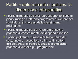 Partiti e determinanti di policies: laPartiti e determinanti di policies: la
dimensione infrapartiticadimensione infrapartitica
► I partiti di massa socialisti perseguono politiche diI partiti di massa socialisti perseguono politiche di
pieno impiego e attuano programmi di welfare perpieno impiego e attuano programmi di welfare per
soddisfare gli interessi delle classi menosoddisfare gli interessi delle classi meno
privilegiateprivilegiate
► I partiti di massa conservatori preferisconoI partiti di massa conservatori preferiscono
politiche di contenimento della spesa pubblicapolitiche di contenimento della spesa pubblica
► I partiti pigliatutto mirano all’allargamento delI partiti pigliatutto mirano all’allargamento del
sostegno e a raccogliere voti in tutti i settorisostegno e a raccogliere voti in tutti i settori
dell’elettorato; di conseguenza le piattaformedell’elettorato; di conseguenza le piattaforme
politiche diventano più pragmatiche.politiche diventano più pragmatiche.
 