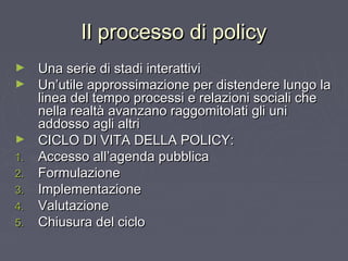 Il processo di policyIl processo di policy
► Una serie di stadi interattiviUna serie di stadi interattivi
► Un’utile approssimazione per distendere lungo laUn’utile approssimazione per distendere lungo la
linea del tempo processi e relazioni sociali chelinea del tempo processi e relazioni sociali che
nella realtà avanzano raggomitolati gli uninella realtà avanzano raggomitolati gli uni
addosso agli altriaddosso agli altri
► CICLO DI VITA DELLA POLICY:CICLO DI VITA DELLA POLICY:
1.1. Accesso all’agenda pubblicaAccesso all’agenda pubblica
2.2. FormulazioneFormulazione
3.3. ImplementazioneImplementazione
4.4. ValutazioneValutazione
5.5. Chiusura del cicloChiusura del ciclo
 