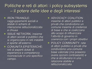 Politiche e reti di attori: i policy subsystemsPolitiche e reti di attori: i policy subsystems
– il potere delle idee e degli interessi– il potere delle idee e degli interessi
► IRON TRIANGLE:IRON TRIANGLE:
raggruppamenti sociali eraggruppamenti sociali e
statali in schemi distatali in schemi di
interazione istituzionalizzatainterazione istituzionalizzata
e chiusae chiusa
► ISSUE NETWORK: insiemeISSUE NETWORK: insieme
di attori sociali e pubblici chedi attori sociali e pubblici che
si organizzano in reti instabilisi organizzano in reti instabili
e aperte all’esternoe aperte all’esterno
► COMUNITÁ EPISTEMICHE:COMUNITÁ EPISTEMICHE:
reti di esperti dotati direti di esperti dotati di
esperienza e competenzaesperienza e competenza
riconosciute in uno specificoriconosciute in uno specifico
campo.campo.
► ADVOCACY COALITION:ADVOCACY COALITION:
insieme di attori pubblici einsieme di attori pubblici e
privati che condividono unprivati che condividono un
comune insieme di credenzecomune insieme di credenze
di base e che si coalizzanodi base e che si coalizzano
allo scopo di influenzareallo scopo di influenzare
l’attività di governo inl’attività di governo in
coerenza con i propri obiettivicoerenza con i propri obiettivi
► POLICY COMMUNITY: retePOLICY COMMUNITY: rete
di attori pubblici e privati chedi attori pubblici e privati che
condividono una comunecondividono una comune
base valoriale (ma possonobase valoriale (ma possono
avere opzioni contrastanti) eavere opzioni contrastanti) e
che si strutturano in unache si strutturano in una
relazione stabile erelazione stabile e
istituzionalizzata.istituzionalizzata.
 