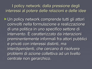 I policy network: dalla pressione degliI policy network: dalla pressione degli
interessi al potere delle relazioni e delle ideeinteressi al potere delle relazioni e delle idee
►Un policy network comprende tutti gli attoriUn policy network comprende tutti gli attori
coinvolti nella formulazione e realizzazionecoinvolti nella formulazione e realizzazione
di una politica in uno specifico settore didi una politica in uno specifico settore di
intervento. È caratterizzato da interazioniintervento. È caratterizzato da interazioni
preminentemente informali fra attori pubblicipreminentemente informali fra attori pubblici
e privati con interessi distinti, mae privati con interessi distinti, ma
interdipendenti, che cercano di risolvereinterdipendenti, che cercano di risolvere
problemi di azione collettiva ad un livelloproblemi di azione collettiva ad un livello
centrale non gerarchico.centrale non gerarchico.
 