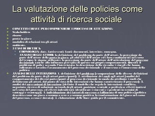 La valutazione delle policies comeLa valutazione delle policies come
attività di ricerca socialeattività di ricerca sociale
► CONCETTI CHIAVE PERCOMPRENDERE I PROCESSI DI ATTUAZIONE:CONCETTI CHIAVE PERCOMPRENDERE I PROCESSI DI ATTUAZIONE:
► StakeholdersStakeholders
► risorserisorse
► posta in giocoposta in gioco
► modalità di relazioni tra gli attorimodalità di relazioni tra gli attori
► ambiente.ambiente.
► 3 FASI DI RICERCA:3 FASI DI RICERCA:
 CRONOLOGIA: date, fatti-eventi; fonti: documenti, interviste, rassegna.CRONOLOGIA: date, fatti-eventi; fonti: documenti, interviste, rassegna.
 ANALISI DEGLI ATTORI: la definizione delANALISI DEGLI ATTORI: la definizione del problemaproblema da parte dell’attore, lada parte dell’attore, la percezionepercezione dada
parte dell’attore dellaparte dell’attore della posta in giocoposta in gioco, gli obiettivi dell’attore ed i loro cambiamenti nel corso, gli obiettivi dell’attore ed i loro cambiamenti nel corso
del tempo; ledel tempo; le risorserisorse utilizzate; lautilizzate; la percezionepercezione da parte dell’attore dell’articolazione delda parte dell’attore dell’articolazione del processoprocesso
decisionaledecisionale (anche alla influenza percepita di questo sui propri comportamenti). Quesiti: il(anche alla influenza percepita di questo sui propri comportamenti). Quesiti: il
problema di policy secondo l’intervistato; la descrizione della vicenda; i vincoli che hannoproblema di policy secondo l’intervistato; la descrizione della vicenda; i vincoli che hanno
rallentato o favorito l’avanzamento del processo decisionale e il successo o l’insuccesso dellarallentato o favorito l’avanzamento del processo decisionale e il successo o l’insuccesso della
politicapolitica
► ANALISI DELLE INTERAZIONI: 1. definizione delANALISI DELLE INTERAZIONI: 1. definizione del problemaproblema [comparazione delle diverse definizioni[comparazione delle diverse definizioni
del problema da parte degli attori partecipanti]; 2. attribuzione deidel problema da parte degli attori partecipanti]; 2. attribuzione dei ruoliruoli agli attori [analisi delagli attori [analisi del
comportamento dei diversi partecipanti al processo decisionale in modo da attribuire i ruoli checomportamento dei diversi partecipanti al processo decisionale in modo da attribuire i ruoli che
definiscono gli attori, dal punto di vista delle interazioni che hanno caratterizzato il processo]; 3.definiscono gli attori, dal punto di vista delle interazioni che hanno caratterizzato il processo]; 3.
analisi deianalisi dei meccanismi di interazionemeccanismi di interazione [definire il modello che regola le interazioni: conflitto,[definire il modello che regola le interazioni: conflitto,
negoziato, ricerca di soluzioni; networkdegli attori; posizione centrale o periferica; effetti inattesinegoziato, ricerca di soluzioni; networkdegli attori; posizione centrale o periferica; effetti inattesi
nel corso del processo, ed effetti indesiderati; identificare i vincenti e i perdenti in termini dinel corso del processo, ed effetti indesiderati; identificare i vincenti e i perdenti in termini di
vantaggi e svantaggi]. 4.vantaggi e svantaggi]. 4. individuazione dei fattori di successo o fallimentoindividuazione dei fattori di successo o fallimento di una politica [politicadi una politica [politica
descritta come un gioco a somma a zero o a somma positiva; la trasformazione del gioco nel corsodescritta come un gioco a somma a zero o a somma positiva; la trasformazione del gioco nel corso
del processo, a cosa è dovuta]; 5. elaborazione delle linee guida per il committente.del processo, a cosa è dovuta]; 5. elaborazione delle linee guida per il committente.
 