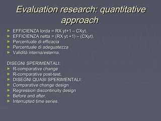 Evaluation research: quantitativeEvaluation research: quantitative
approachapproach
► EFFICIENZA lorda = RX yt+1 – CXyt.EFFICIENZA lorda = RX yt+1 – CXyt.
► EFFICIENZA netta = (RX yt +1) – (CXyt).EFFICIENZA netta = (RX yt +1) – (CXyt).
► Percentuale di efficaciaPercentuale di efficacia
► Percentuale di adeguatezzaPercentuale di adeguatezza
► Validità interna/esterna.Validità interna/esterna.
DISEGNI SPERIMENTALI:DISEGNI SPERIMENTALI:
► R-comparative changeR-comparative change
► R-comparative post-test.R-comparative post-test.
► DISEGNI QUASI SPERIMENTALI:DISEGNI QUASI SPERIMENTALI:
► Comparative change designComparative change design
► Regression discontinuity designRegression discontinuity design
► Before and after.Before and after.
► Interrupted time series.Interrupted time series.
 