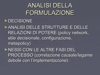 ANALISI DELLAANALISI DELLA
FORMULAZIONEFORMULAZIONE
►DECISIONEDECISIONE
►ANALISI DELLE STRUTTURE E DELLEANALISI DELLE STRUTTURE E DELLE
RELAZIONI DI POTERE (policy network,RELAZIONI DI POTERE (policy network,
stile decisionale, configurazione,stile decisionale, configurazione,
metapolicy)metapolicy)
►NESSI CON LE ALTRE FASI DELNESSI CON LE ALTRE FASI DEL
PROCESSO (correlazione causale/legamePROCESSO (correlazione causale/legame
debole con l’implementazione).debole con l’implementazione).
 