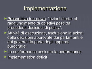 ImplementazioneImplementazione
►Prospettiva top-downProspettiva top-down: “azioni dirette al: “azioni dirette al
raggiungimento di obiettivi posti daraggiungimento di obiettivi posti da
precedenti decisioni di policy”,precedenti decisioni di policy”,
►Attività di esecuzione, traduzione in azioniAttività di esecuzione, traduzione in azioni
delle decisioni approvate dai parlamenti edelle decisioni approvate dai parlamenti e
dai governi da parte degli apparatidai governi da parte degli apparati
burocraticiburocratici
►La conformance assicura la performanceLa conformance assicura la performance
►Implementation deficitImplementation deficit
 