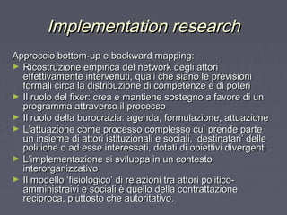 Implementation researchImplementation research
Approccio bottom-up e backward mapping:Approccio bottom-up e backward mapping:
► Ricostruzione empirica del network degli attoriRicostruzione empirica del network degli attori
effettivamente intervenuti, quali che siano le previsionieffettivamente intervenuti, quali che siano le previsioni
formali circa la distribuzione di competenze e di poteriformali circa la distribuzione di competenze e di poteri
► Il ruolo del fixer: crea e mantiene sostegno a favore di unIl ruolo del fixer: crea e mantiene sostegno a favore di un
programma attraverso il processoprogramma attraverso il processo
► Il ruolo della burocrazia: agenda, formulazione, attuazioneIl ruolo della burocrazia: agenda, formulazione, attuazione
► L’attuazione come processo complesso cui prende parteL’attuazione come processo complesso cui prende parte
un insieme di attori istituzionali e sociali, ‘destinatari’ delleun insieme di attori istituzionali e sociali, ‘destinatari’ delle
politiche o ad esse interessati, dotati di obiettivi divergentipolitiche o ad esse interessati, dotati di obiettivi divergenti
► L’implementazione si sviluppa in un contestoL’implementazione si sviluppa in un contesto
interorganizzativointerorganizzativo
► Il modello ‘fisiologico’ di relazioni tra attori politico-Il modello ‘fisiologico’ di relazioni tra attori politico-
amministraivi e sociali è quello della contrattazioneamministraivi e sociali è quello della contrattazione
reciproca, piuttosto che autoritativo.reciproca, piuttosto che autoritativo.
 