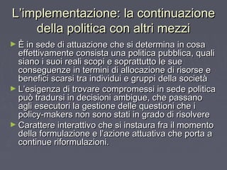 L’implementazione: la continuazioneL’implementazione: la continuazione
della politica con altri mezzidella politica con altri mezzi
► È in sede di attuazione che si determina in cosaÈ in sede di attuazione che si determina in cosa
effettivamente consista una politica pubblica, qualieffettivamente consista una politica pubblica, quali
siano i suoi reali scopi e soprattutto le suesiano i suoi reali scopi e soprattutto le sue
conseguenze in termini di allocazione di risorse econseguenze in termini di allocazione di risorse e
benefici scarsi tra individui e gruppi della societàbenefici scarsi tra individui e gruppi della società
► L’esigenza di trovare compromessi in sede politicaL’esigenza di trovare compromessi in sede politica
può tradursi in decisioni ambigue, che passanopuò tradursi in decisioni ambigue, che passano
agli esecutori la gestione delle questioni che iagli esecutori la gestione delle questioni che i
policy-makers non sono stati in grado di risolverepolicy-makers non sono stati in grado di risolvere
► Carattere interattivo che si instaura fra il momentoCarattere interattivo che si instaura fra il momento
della formulazione e l’azione attuativa che porta adella formulazione e l’azione attuativa che porta a
continue riformulazioni.continue riformulazioni.
 