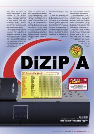 tado apenas aos canais do             padrão de idiomas para o                        lites seleccionado para rece-            der para os satélites parecem
mesmo transponder. As duas            áudio e as legendas são dife-                   ber.                                     também estar actualizadas.
entradas de LNB também                rentes. A escolha aqui é entre                     A lista dos satélites pré-              A procura de canais é boa e
podem ser configuradas para           o Inglês, Alemão ou Francês.                    programada no receptor é                 rápida, demorou apenas oito
satélites diferentes, para que           A seguir temos a procura de                  muito impressionante - exis-             minutos a análise completa no
as duas antenas fixas inde-           canais para podermos esco-                      tem cerca de 170 satélites!              ASTRA 2. Assim que os canais
pendentes sejam também                lher e criar os satélites pre-                  Eu desafio o leitor a encontrar          estão memorizados temos
uma opção, isto também vai            tendidos pela primeira vez.                     um que não esteja lá, mas no             presente uma boa selecção
limitar o que podemos ver e           São suportadas antenas Moto-                    caso de existir ou se aparecer           de funções para permitir pos-
gravar ao mesmo tempo.                rised DiSEqC e USALS. Temos                     no futuro um satélite novo no            terior edição e classificação.
   A primeira vez que ligamos         o simples trabalho de dizer                     céu, sabemos que os satélites              O acesso à lista completa
vamos directamente para o             ao receptor que pretendemos                     podem ser editados, adicio-              de canais é simples, apenas
assistente de instalação e            uma determinada localização                     nados e removidos, conforme              precisa premir a tecla “OK”
podemos configurar a hora             pela sua latitude e longitude                   necessário. As frequências do            quando está a ver na TV.
local, o fuso horário e o idioma      e desta forma ele calcula as                                       transpon-             Esta lista pode ser rapida-
preferido. Temos poucos idio-         posições dos                                                                             mente organizada por ordem
mas - para os menus no ecrã           saté-                                                                                           alfabética, por canais
e as mensagens só estão dis-                                                                                                                codificados /FTA,
poníveis os Inglês, Alemão                                                                                                                       ou ficar no
e Russo. Por estranho                                                                                                                                 estado
que pareça a lista                                                                                                                                       ori-



                                                                                                                                     0.55




                         TELE-satelliteother languageswww.TELE-satellite.com/...
                         Download this report in
                                                 World from the Internet:
                         Arabic           ‫ﺍﻟﻌﺮﺑﻴﺔ‬           www.TELE-satellite.com/TELE-satellite-0903/ara/dizipia.pdf
                         Indonesian       Indonesia         www.TELE-satellite.com/TELE-satellite-0903/bid/dizipia.pdf
                         Bulgarian        Български         www.TELE-satellite.com/TELE-satellite-0903/bul/dizipia.pdf
                         Czech            Česky             www.TELE-satellite.com/TELE-satellite-0903/ces/dizipia.pdf
                         German           Deutsch           www.TELE-satellite.com/TELE-satellite-0903/deu/dizipia.pdf
                         English          English           www.TELE-satellite.com/TELE-satellite-0903/eng/dizipia.pdf
                         Spanish          Español           www.TELE-satellite.com/TELE-satellite-0903/esp/dizipia.pdf
                         Farsi            ‫ﻓﺎﺭﺳﻲ‬             www.TELE-satellite.com/TELE-satellite-0903/far/dizipia.pdf                             02-03/2009
                         French           Français          www.TELE-satellite.com/TELE-satellite-0903/fra/dizipia.pdf
                         Greek            Ελληνικά          www.TELE-satellite.com/TELE-satellite-0903/hel/dizipia.pdf                 DIZIPIA DS4H-9160
                         Croatian         Hrvatski          www.TELE-satellite.com/TELE-satellite-0903/hrv/dizipia.pdf         Um receptor competente com vários
                         Italian          Italiano          www.TELE-satellite.com/TELE-satellite-0903/ita/dizipia.pdf          tipos de opções de ligação e com
                         Hungarian        Magyar            www.TELE-satellite.com/TELE-satellite-0903/mag/dizipia.pdf               poderosas capacidades.
                         Mandarin         中文                www.TELE-satellite.com/TELE-satellite-0903/man/dizipia.pdf
                         Dutch            Nederlands        www.TELE-satellite.com/TELE-satellite-0903/ned/dizipia.pdf
                         Polish           Polski            www.TELE-satellite.com/TELE-satellite-0903/pol/dizipia.pdf
                         Portuguese       Português         www.TELE-satellite.com/TELE-satellite-0903/por/dizipia.pdf
                         Russian          Русский           www.TELE-satellite.com/TELE-satellite-0903/rus/dizipia.pdf
                         Swedish          Svenska           www.TELE-satellite.com/TELE-satellite-0903/sve/dizipia.pdf
                         Turkish          Türkçe            www.TELE-satellite.com/TELE-satellite-0903/tur/dizipia.pdf
                                                    Available online starting from 30 January 2009




                                                                                             www.TELE-satellite.com — 02-03/2009 — TELE-satellite & Broadband      21
 