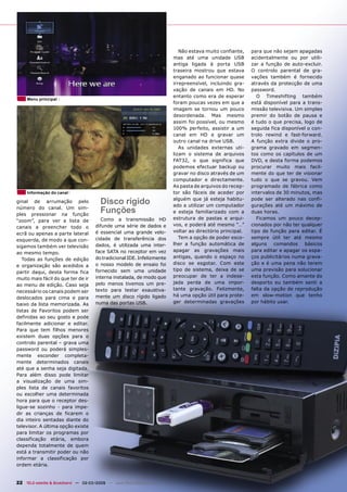 Não estava muito confiante,    para que não sejam apagadas
                                                                         mas até uma unidade USB           acidentalmente ou por utili-
                                                                         antiga ligada à porta USB         zar a função de auto-excluir.
                                                                         traseira mostrou que estava       O controlo parental de gra-
                                                                         enganado ao funcionar quase       vações também é fornecido
                                                                         irrepreensível, incluindo gra-    através da protecção de uma
                                                                         vação de canais em HD. No         password.
                                                                         entanto como era de esperar          O Timeshifting também
     Menu principal
                                                                         foram poucas vezes em que a       está disponível para a trans-
                                                                         imagem se tornou um pouco         missão televisiva. Um simples
                                                                         desordenada. Mas mesmo            premir do botão de pausa e
                                                                         assim foi possível, ou mesmo      é tudo o que precisa, logo de
                                                                         100% perfeito, assistir a um      seguida fica disponível o con-
                                                                         canal em HD e gravar um           trolo rewind e fast-forward.
                                                                         outro canal na drive USB.         A função extra divide o pro-
                                                                            As unidades externas uti-      grama gravado em segmen-
                                                                         lizam o sistema de arquivos       tos como os capítulos de um
                                                                         FAT32, o que significa que        DVD, e desta forma podemos
                                                                         podemos efectuar backup ou        procurar muito mais facil-
                                                                         gravar no disco através de um     mente do que ter de visionar
                                                                         computador e directamente.        tudo o que se gravou. Vem
                                                                         As pasta de arquivos do recep-    programado de fábrica como
     Informação do canal                                                 tor são fáceis de aceder por      intervalos de 30 minutos, mas
ginal de arrumação pelo                 Disco rígido                     alguém que já esteja habitu-
                                                                         ado a utilizar um computador
                                                                                                           pode ser alterado nas confi-
                                                                                                           gurações até um máximo de
número do canal. Um sim-
ples pressionar na função
                                        Funções                          e esteja familiarizado com a      duas horas.
                                         Como a transmissão HD           estrutura de pastas e arqui-         Ficamos um pouco decep-
“zoom”, para ver a lista de
                                      difunde uma série de dados e       vos, e poderá até mesmo “…”       cionados por não ter qualquer
canais a preencher todo o
                                      é essencial uma grande velo-       voltar ao directório principal.   tipo de função para editar. É
ecrã ou apenas a parte lateral
                                      cidade de transferência dos           Tem a opção de poder esco-     sempre útil ter até mesmo
esquerda, de modo a que con-
                                      dados, é utilizada uma inter-      lher a função automática de       alguns comandos básicos
sigamos também ver televisão
                                      face SATA no receptor em vez       apagar as gravações mais          para editar e apagar os espa-
ao mesmo tempo.
                                      do tradicional IDE. Infelizmente   antigas, quando o espaço no       ços publicitários numa grava-
   Todas as funções de edição
                                      o nosso modelo de ensaio foi       disco se esgotar. Com este        ção e é uma pena não terem
e organização são acedidos a
                                      fornecido sem uma unidade          tipo de sistema, deixa de se      uma previsão para solucionar
partir daqui, desta forma fica
                                      interna instalada, de modo que     preocupar de ter a indese-        esta função. Como amante do
muito mais fácil do que ter de ir
                                      pelo menos tivemos um pre-         jada perda de uma impor-          desporto eu também senti a
ao menu de edição. Caso seja
                                      texto para testar exaustiva-       tante gravação. Felizmente,       falta da opção de reprodução
necessário os canais podem ser
                                      mente um disco rígido ligado       há uma opção útil para prote-     em slow-motion que tenho
deslocados para cima e para
                                      numa das portas USB.               ger determinadas gravações        por hábito usar.
baixo da lista memorizada. As
listas de Favoritos podem ser
definidas ao seu gosto e pode
facilmente adicionar e editar.
Para que tem filhos menores
existem duas opções para o
controlo parental – grava uma
password ou poderá simples-
mente esconder completa-
mente determinados canais
até que a senha seja digitada.
Para além disso pode limitar
a visualização de uma sim-
ples lista de canais favoritos
ou escolher uma determinada
hora para que o receptor des-
ligue-se sozinho - para impe-
dir as crianças de ficarem o
dia inteiro sentadas diante do
televisor. A última opção existe
para limitar os programas por
classificação etária, embora
dependa totalmente de quem
está a transmitir poder ou não
informar a classificação por
ordem etária.


22 TELE-satellite & Broadband — 02-03/2009 — www.TELE-satellite.com
 