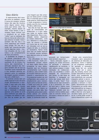 Uso diário                          uma imagem que não conse-
                                      gue ver basta premir o botão
   É relativamente fácil nave-
                                      OK e é revertido para a reso-
gar entre os satélites, canais
                                      lução anterior. Está disponível
e menus do receptor, embora
                                      o modo progressivo e entre-
talvez não seja tão intuitivo
                                      laçado, que dá uma resolução
como alguns outros recep-
                                      de 480 a 1080 linhas.
tores que temos visto. Por
                                         Nos dias de hoje são habi-         Menu de conﬁguração do televisor
exemplo, mesmo depois de
                                      tuais as transmissões em
estar muito tempo a usar o
                                      Widescreen e é bom saber
receptor fiquei confuso com
                                      que todas as opções estão
a existência de um botão
                                      aqui disponíveis. Para a visu-
“voltar” que na realidade não
                                      alização temos disponível
leva os menus de volta á posi-
                                      os modos widescreen, ecrã
ção anterior! O botão “menu”
                                      4:3, letterbox e o modo pan/
também não faz isso e eu
                                      scan. Ao reverso a difusão
tinha esperança que tivesse
                                      4:3 numa tela de 16:9 pode
essa função. Por sua vez o            ser intocadas com as barras
botão “sair” executa isso pelo        negras de lado, ou ampliada
menos algumas vezes - nou-            se necessário. Temos ainda
tras situações ele faz o que          para isso um botão especial
indica e sai completamente            no controlo remoto também             EPG
do menu de sistema.                   para alternar entre os modos
   A Qualidade da imagem é            16:9 e 4:3.                       gravação por temporizador            Existe uma característica
de grande importância nos                Tive dificuldade em fazer      está também disponível.            inovadora para possuidores
receptores HD e felizmente a          o EPG funcionar, muito pro-         Numa utilização regular o        de sistemas de televisão por
qualidade HD da Dizipia fica          vavelmente porque requer          zapping de canais funcionou        assinatura. Como é habitual
acima das expectativas. A             um disco rígido interno para      na perfeição e respondeu           se um programa codificado
definição standard das ima-           armazenar os seus dados.          rapidamente ao comando, e          for gravado, é necessário
gens também são de luxo ao            Supondo que vai funcionar         sem esforço graças à imple-        mais tarde ter um cartão
visualizar numa resolução HD          correctamente num modelo          mentação do widescreen.            válido para ver a grava-
e isso também adiciona um             de fábrica, este contém todas     Uma vez escolhida a ordem          ção. No entanto, temos uma
pequeno extra na qualidade            as funções habituais que pre-     desejada de visionamento           função “descodificar”especial.
da imagem quando compara-             cisamos e esperávamos ter.        dos canais, ou das listas de       Numa hora predefinida de
das com o RGB Scart.                  Os programas podem ser pré        favoritos, a navegação em          sua preferência, por exemplo
   O controlo remoto tem um           configurados para gravar ou       torno dos canais está facili-      enquanto estiver a dormir, o
botão especial muito útil para        simplesmente para visionar.       tada. O botão “back” final-        receptor vai pegar no arquivo
mudar directamente a reso-            Assim como na lista de canais,    mente vai ser aqui necessário      gravado e remover a cripto-
lução. E aqui está uma ideia          o botão azul pode ser usado       e se o pressionar vai voltar       grafia. Obviamente que ainda
que foi retirada do mundo             para ampliar a EPG entre a        de novo para o último canal        é necessário um cartão válido
dos computadores. Assim               exibição em tela inteira ou       visualizado. O indispensável       para descodificar as imagens.
que a resolução é alterada            apenas uma parte dela. Nos        Teletexto também está dis-           Como existem duas portas
aparece uma janela no ecrã            programas para gravar pode-       ponível e temos botões espe-       USB, é fácil ter uma ligada a
para confirmar que pode ver           remos colocar um controle         ciais no controlo remoto que       um disco rígido, que foi o que
a imagem. Por defeito é “não”         parental no momento da gra-       dá acesso a faixas de áudio e      eu fiz, e ainda poder aceder a
por isso se acabar por ter            vação. O conhecido modo de        legendas.                          outros dispositivos a partir da




24 TELE-satellite & Broadband — 02-03/2009 — www.TELE-satellite.com
 