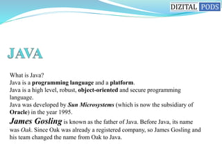 What is Java?
Java is a programming language and a platform.
Java is a high level, robust, object-oriented and secure programming
language.
Java was developed by Sun Microsystems (which is now the subsidiary of
Oracle) in the year 1995.
James Gosling is known as the father of Java. Before Java, its name
was Oak. Since Oak was already a registered company, so James Gosling and
his team changed the name from Oak to Java.
 