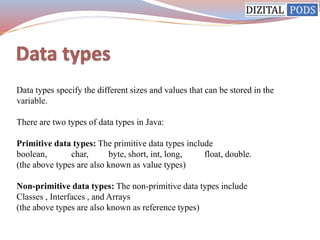 Data types specify the different sizes and values that can be stored in the
variable.
There are two types of data types in Java:
Primitive data types: The primitive data types include
boolean, char, byte, short, int, long, float, double.
(the above types are also known as value types)
Non-primitive data types: The non-primitive data types include
Classes , Interfaces , and Arrays
(the above types are also known as reference types)
 