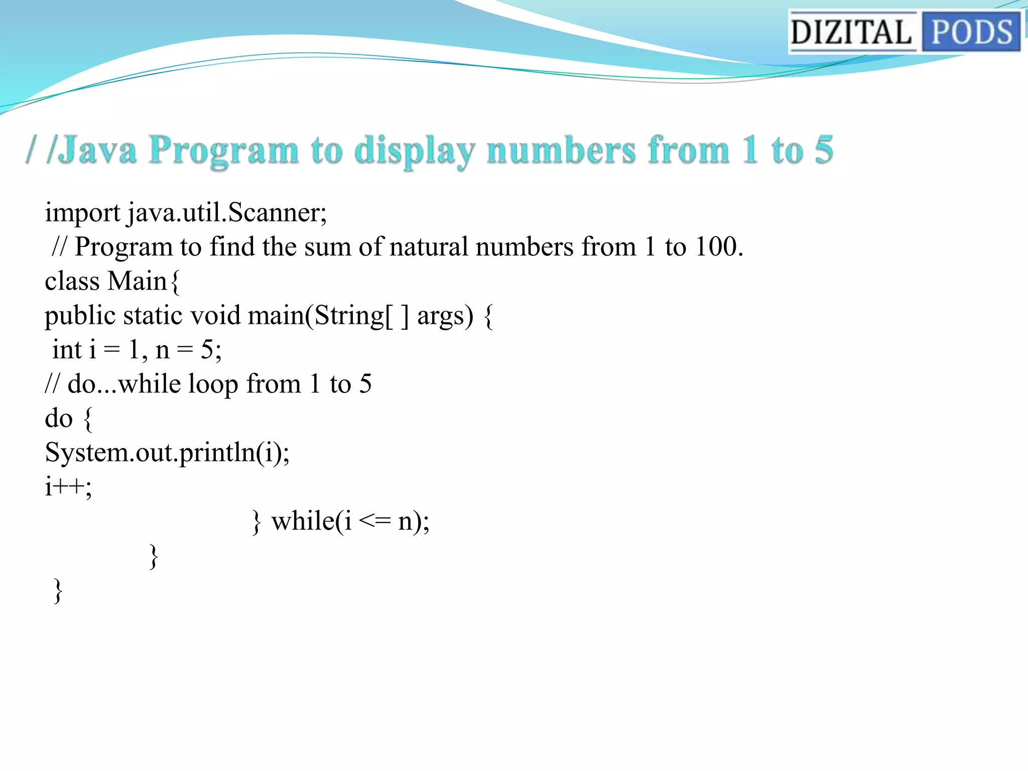 import java.util.Scanner;
// Program to find the sum of natural numbers from 1 to 100.
class Main{
public static void main(String[ ] args) {
int i = 1, n = 5;
// do...while loop from 1 to 5
do {
System.out.println(i);
i++;
} while(i <= n);
}
}
 