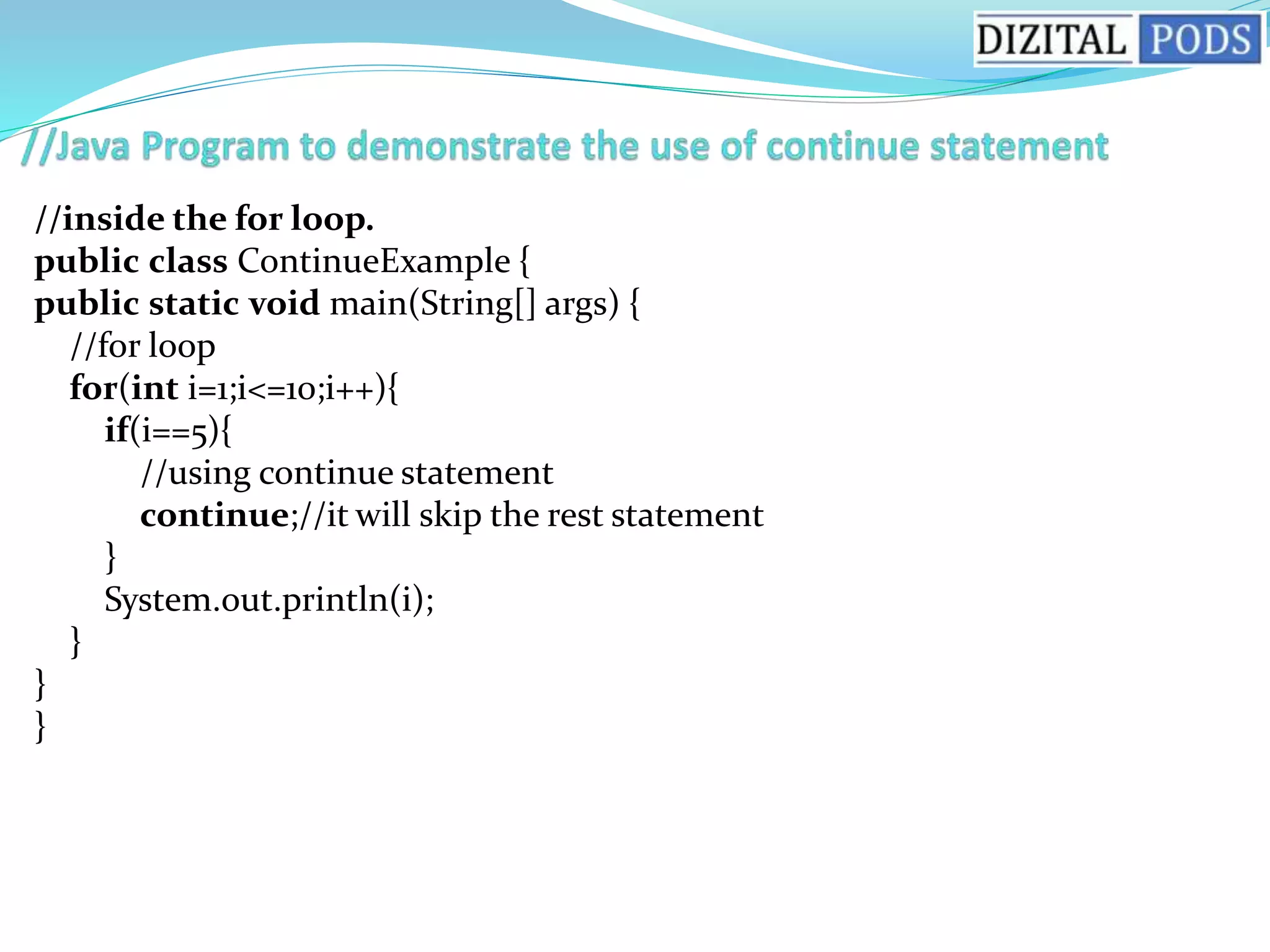 //inside the for loop.
public class ContinueExample {
public static void main(String[] args) {
//for loop
for(int i=1;i<=10;i++){
if(i==5){
//using continue statement
continue;//it will skip the rest statement
}
System.out.println(i);
}
}
}
 