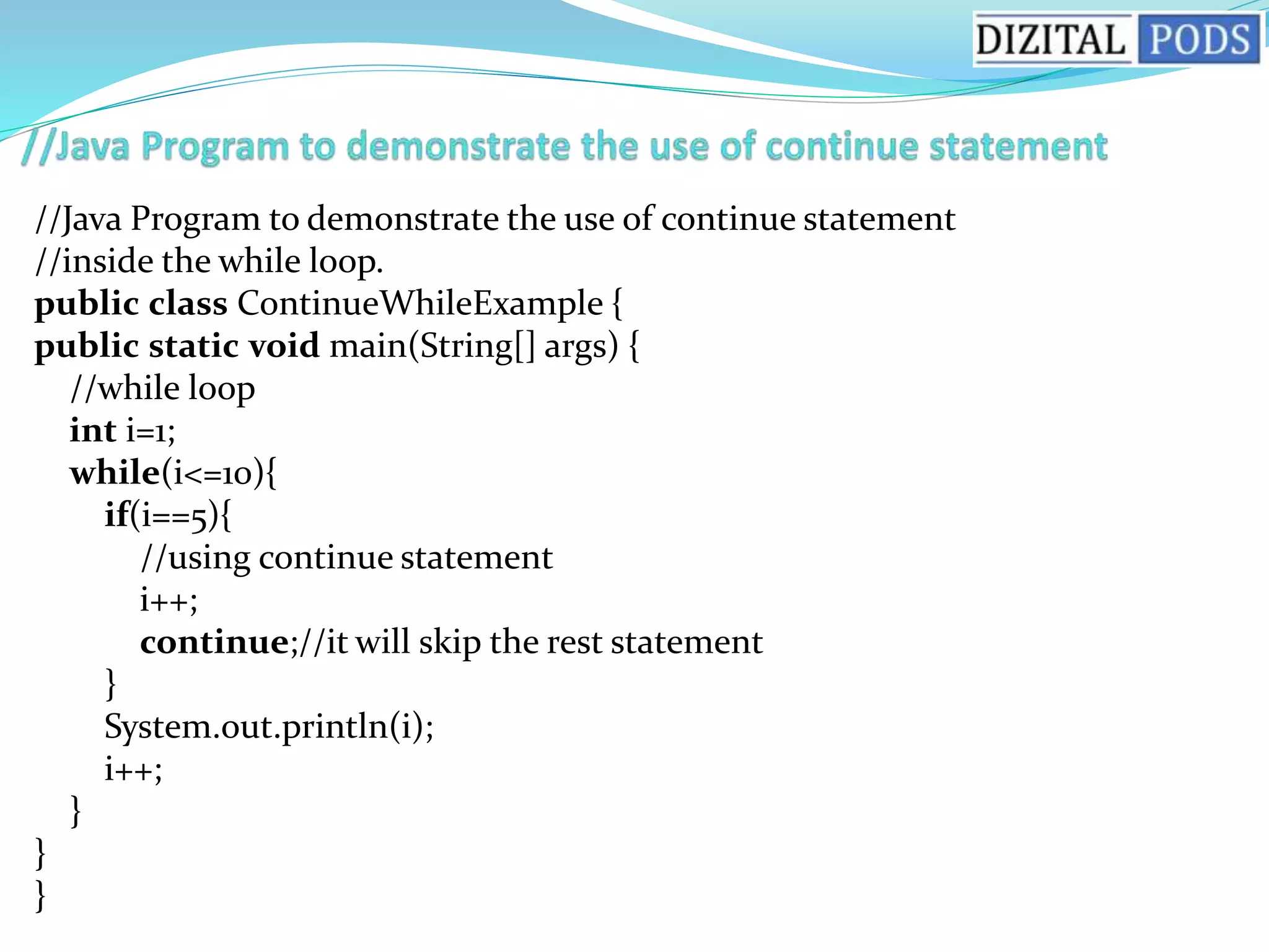//Java Program to demonstrate the use of continue statement
//inside the while loop.
public class ContinueWhileExample {
public static void main(String[] args) {
//while loop
int i=1;
while(i<=10){
if(i==5){
//using continue statement
i++;
continue;//it will skip the rest statement
}
System.out.println(i);
i++;
}
}
}
 