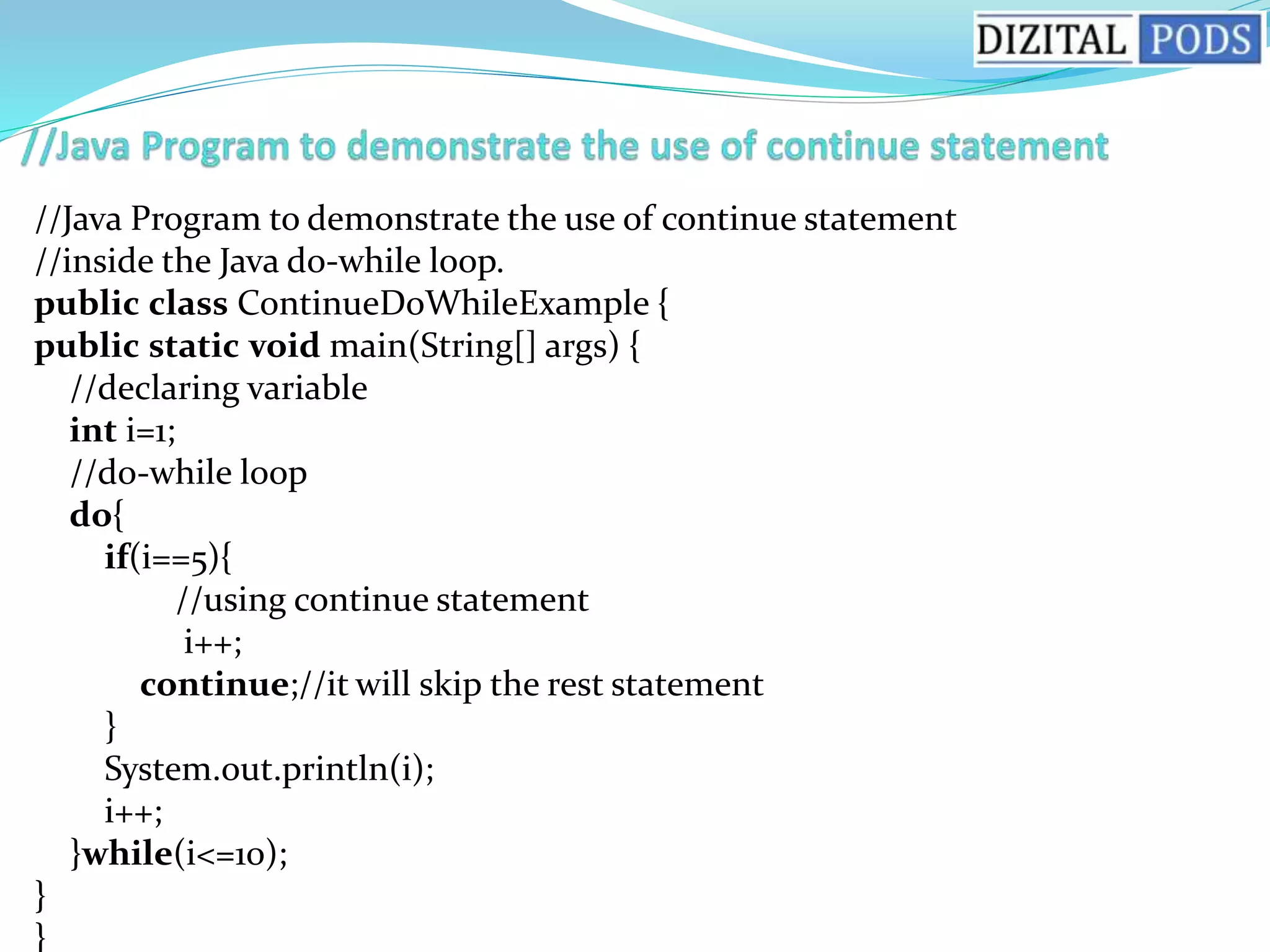 //Java Program to demonstrate the use of continue statement
//inside the Java do-while loop.
public class ContinueDoWhileExample {
public static void main(String[] args) {
//declaring variable
int i=1;
//do-while loop
do{
if(i==5){
//using continue statement
i++;
continue;//it will skip the rest statement
}
System.out.println(i);
i++;
}while(i<=10);
}
}
 