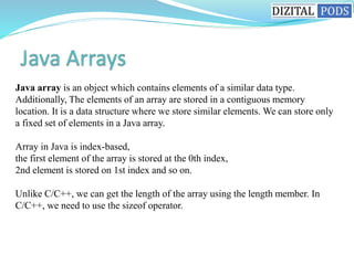 Java array is an object which contains elements of a similar data type.
Additionally, The elements of an array are stored in a contiguous memory
location. It is a data structure where we store similar elements. We can store only
a fixed set of elements in a Java array.
Array in Java is index-based,
the first element of the array is stored at the 0th index,
2nd element is stored on 1st index and so on.
Unlike C/C++, we can get the length of the array using the length member. In
C/C++, we need to use the sizeof operator.
 