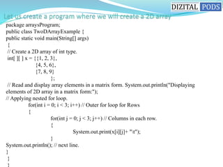 package arraysProgram;
public class TwoDArrayExample {
public static void main(String[] args)
{
// Create a 2D array of int type.
int[ ][ ] x = {{1, 2, 3},
{4, 5, 6},
{7, 8, 9}
};
// Read and display array elements in a matrix form. System.out.println("Displaying
elements of 2D array in a matrix form:");
// Applying nested for loop.
for(int i = 0; i < 3; i++) // Outer for loop for Rows
{
for(int j = 0; j < 3; j++) // Columns in each row.
{
System.out.print(x[i][j]+ "t");
}
System.out.println(); // next line.
}
}
}
 