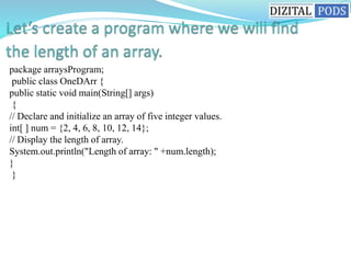 package arraysProgram;
public class OneDArr {
public static void main(String[] args)
{
// Declare and initialize an array of five integer values.
int[ ] num = {2, 4, 6, 8, 10, 12, 14};
// Display the length of array.
System.out.println("Length of array: " +num.length);
}
}
 