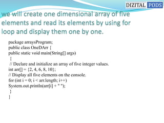 package arraysProgram;
public class OneDArr {
public static void main(String[] args)
{
// Declare and initialize an array of five integer values.
int arr[] = {2, 4, 6, 8, 10};
// Display all five elements on the console.
for (int i = 0; i < arr.length; i++)
System.out.println(arr[i] + " ");
}
}
 