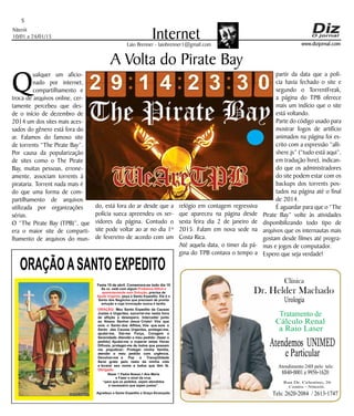 Niterói
10/01 a 24/01/15
www.dizjornal.com
5
InternetLaio Brenner - laiobrenner1@gmail.com
ORAÇÃOASANTO EXPEDITO
Festa 19 de abril. Comemora-se todo dia 19
Se vc. está com algum
, precisa de
, peça a Santo Expedito. Ele é o
Santo dos Negócios que precisam de pronta
solução e cuja invocação nunca é tardia.
Problema Difícil e
aparentemente sem Solução
Ajuda Urgente
ORAÇÃO
Obrigado.
: Meu Santo Expedito da Causas
Justas e Urgentes, socorrei-me nesta hora
de aflição e desespero. Intercedei junto
ao Nosso Senhor Jesus Cristo! Vós que
sois o Santo dos Aflitos, Vós que sois o
Santo das Causas Urgentes, protegei-me,
ajudai-me, Dai-me Força, Coragem e
Serenidade. Atendei o meu pedido: (fazer o
pedido) Ajudai-me a superar estas Horas
Difíceis, protegei-me de todos que possam
me prejudicar; Protegei minha família,
atendei o meu pedido com urgência.
Devolvei-me a Paz a Tranqüilidade
Serei grato pelo resto da minha vida
e levarei seu nome a todos que têm fé.
Rezar 1 Padre Nosso,1 Ave Maria
e Fazer o sinal da cruz.
“para que os pedidos sejam atendidos
é necessário que sejam justos”.
Agradeço a Santo Expedito a Graça Alcançada.Santo Expedito
Q
ualquer um aficio-
nado por internet,
compartilhamento e
troca de arquivos online, cer-
tamente percebeu que des-
de o início de dezembro de
2014 um dos sites mais aces-
sados do gênero está fora do
ar. Falamos do famoso site
de torrents “The Pirate Bay”.
Por causa da popularização
de sites como o The Pirate
Bay, muitas pessoas, errone-
amente, associam torrents à
pirataria. Torrent nada mais é
do que uma forma de com-
partilhamento de arquivos
utilizada por organizações
sérias.
O “The Pirate Bay (TPB)”, que
era o maior site de comparti-
lhamento de arquivos do mun-
A Volta do Pirate Bay
do, está fora do ar desde que a
polícia sueca apreendeu os ser-
vidores da página. Contudo o
site pode voltar ao ar no dia 1º
de fevereiro de acordo com um
relógio em contagem regressiva
que apareceu na página desde
sexta feira dia 2 de janeiro de
2015. Falam em nova sede na
Costa Rica.
Até aquela data, o timer da pá-
gina do TPB contava o tempo a
partir da data que a polí-
cia havia fechado o site e
segundo o TorrentFreak,
a página do TPB oferece
mais um indício que o site
está voltando.
Parte do código usado para
mostrar fogos de artifício
animados na página foi es-
crito com a expressão “alli-
shere.js” (“tudo está aqui”,
em tradução livre), indican-
do que os administradores
do site podem estar com os
backups dos torrents pos-
tados na página até o final
de 2014.
É aguardar para que o “The
Pirate Bay” volte às atividades
disponibilizando todo tipo de
arquivos que os internautas mais
gostam desde filmes até progra-
mas e jogos de computador.
Espero que seja verdade!
Dr. Helder Machado
Urologia
Tratamento de
Cálculo Renal
a Raio Laser
Rua Dr. Celestino, 26
Centro - Niterói.
Tels:2620-2084 /2613-1747
Clínica
Atendemos UNIMED
eParticular
Atendimento 24H pelo tels:
8840-0001e9956-1620
 