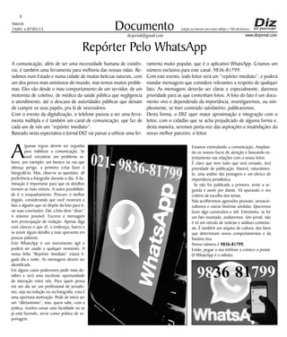 Niterói
24/01 a 07/02/15
www.dizjornal.com
3
Documento
dizjornal@gmail.com
Edição na internet para Hum milhão e 700 mil leitores
Repórter Pelo WhatsApp
A comunicação, além de ser uma necessidade humana de existên-
cia, é também uma ferramenta para melhoria das nossas vidas. Re-
sidimos num Estado e numa cidade de muitas belezas naturais, com
um dos povos mais amistosos do mundo, mas temos muitos proble-
mas. Eles vão desde o mau comportamento de um servidor, de um
motorista de coletivo, de médico da saúde pública que negligencia
o atendimento, até o descaso de autoridades públicas que deixam
de cumprir os seus papéis, pra lá de necessários.
Com o evento da digitalização, o telefone passou a ser uma ferra-
menta múltipla e é também um canal de comunicação, que faz de
cada um de nós um “repórter imediato”.
Baseado nesta expectativa o Jornal DIZ vai passar a utilizar uma fer-
A
lgumas regras devem ser seguidas
para viabilizar a comunicação. Se
você encontrar um problema ur-
bano, por exemplo: um buraco na rua que
ofereça perigo, a primeira coisa fazer é
fotografá-lo. Mas, observe as questões: dê
preferência a fotografar durante o dia. A ilu-
minação é importante para que os detalhes
tornem-se mais visíveis. A outra possibilida-
de é o enquadramento. Procure o melhor
ângulo, considerando que você mostrará o
fato a alguém que só dispõe da foto para ti-
rar suas conclusões. Daí, a foto deve “dizer”
o máximo possível. Escreva a mensagem
sem preocupação de redação. Apenas diga
com clareza o que vê, o endereço, bairro e
se existir algum detalhe a mais apresente em
poucas palavras.
Este WhatsApp é um instrumento ágil e
poderá ser usado a qualquer momento. A
nossa linha “Repórter Imediato” estará li-
gada dia e noite. As mensagens devem ser
identificads.
Em alguns casos poderemos pedir mais de-
talhes e será uma excelente oportunidade
de interação entre nós. Para quem pensa
em um dia ser um profissional de jornalis-
mo, seja na redação ou na fotografia, esta é
uma oportuna motivação. Pode de início ser
um “diletantismo”, mas, quem sabe, com a
prática, resolva cursar uma faculdade ou se
já está fazendo, serve como prática de re-
portagem.
Estamos estimulando a comunicação. Amplian-
do os nossos focos de atenção e buscando es-
treitamento nas relações com o nosso leitor.
É claro que nem tudo que será enviado, terá
prioridade de publicação. Haverá, naturalmen-
te, uma análise das postagens e um elenco de
importância jornalística.
Se não for publicada a primeira, tente a se-
gunda e assim por diante. Vá apurando o seu
critério de escolha dos temas.
Não acolheremos agressões pessoais, sensacio-
nalismos e outras histórias sórdidas. Queremos
fazer algo construtivo e útil. Entretanto, se for
um fato inusitado, avaliaremos. Um jornal, não
é só um veículo de notícias e análises contextu-
ais. É também um arquivo de cultura, dos fatos
que determinam novos comportamentos e da
história viva.
Nosso número é 9836-81799.
Então, pegue o seu telefone a comece a postar.
O WhatsApp é o infinito.
ramenta muito popular, que é o aplicativo WhatsApp. Criamos um
número exclusivo para este canal: 9836-81799.
Com este evento, todo leitor será um “repórter imediato”, e poderá
mandar mensagens que considere relevantes a respeito de qualquer
fato. As mensagens deverão ser claras e especialmente, daremos
prioridade para as que contenham fotos. A foto do fato é um docu-
mento vivo e dependendo da importância, investigaremos, ou sim-
plesmente, se tiver conteúdo satisfatório, publicaremos.
Desta forma, o DIZ quer maior aproximação e integração com o
leitor, com o cidadão que se acha prejudicado de alguma forma e,
desta maneira, seremos porta-voz das aspirações e insatisfações do
nosso melhor parceiro: o leitor.
 