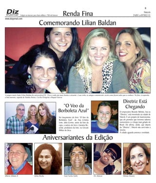 Niterói
24/01 a 07/02/15
www.dizjornal.com
8
Renda Fina
Aniversariantes da Edição
Alberto Abdala Jr Jeline Rocha Luiz Carlos Gallo Eri Alencar Helena Tavares
Edição na internet para Hum milhão e 700 mil leitores
Comemorando Lilian Baldan
A sempre muito linda Lilian Baldan fez aniversário(23) . Fica a cada ano mais bonita e atraente. A sua volta, as amigas comemoram, assim como fazem todos que a conhece. Na foto, à esquerda,
a bela morena, seguida de Natália Seixas, Cecília Peregrini e Raquel Garcia.
“O Voo da
Borboleta Azul”
No lançamento do livro “O Voo da
Borboleta Azul”, de Ana Cristina
Leite, Julio Cerino, autor da foto da
capa, a autora do livro e Janaina Bo-
echat, produtora da foto, no Circulo
Militar da Urca.
Diretriz Está
Chegando
O empresário Ricardo Beltrão, leia-se
“Diretriz” está investindo na cidade de
Niterói. É um projeto de Gastronomia,
que ele promete que teremos sabores
memoráveis e o chopp mais gelado do
Brasil. Ele afirma, ainda, que depois
da “Diretriz”, Niterói não será mais a
mesma.
A cidade aguarda ansiosa e novidade.
 