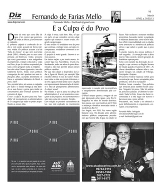 Niterói
07/02 a 21/02/15
www.dizjornal.com
10
Fernando Mello - fmelloadv@gmail.com
Fernando de Farias Mello
E a Culpa é do Povo
D
iante da mais que certa falta de
água e luz, parece que governos,
de todas as esferas, já encontraram
os culpados.
O primeiro culpado é conhecido de to-
dos e vem sendo acusado de forma indi-
reta, velada. Os políticos acusam a tal da
“falta de chuvas” (o que vem ocorrendo
desde 2001), olhando para os seus como
primatas pré-históricos. Então, presumo
que esses governantes e seus amiguinhos
incompetentes, estejam colocando a culpa
em Deus, já que é o efetivo responsável por
tudo, como apregoam todas as religiões.
Isso não colou! Somos ignorantes, mas não
totalmente burros. Então, esses políticos
caranguejos do mal, apontam nas suas ex-
plicações pífias, acusando diretamente os
fracos e oprimidos habitantes do Brasil: o
povo, claro!
Sim, prezado leitor, nós somos os culpados
por tudo e o Estado inimigo já está afian-
do as suas foices e garras para multar os
consumidores pelo eventual aumento do
consumo de água.
É isso: a culpa é do povo para essa “ban-
dalha” de incompetentes e administradores
de 5ª categoria que estão no poder atrapa-
lhando as nossas vidas.
A culpa é nossa, tudo bem. Mas, só que
em parte, já que considero correto culpar
aqueles que votaram e votam errado, ele-
gendo sanguessugas.
O voto errado é o verdadeiro erro do povo
que continua a reeleger esses corruptos in-
competentes, verdadeiros criminosos e no-
civos ao país.
O prejuízo é muito grande. Estamos e so-
mos passivos.
Em outras nações e por muito menos, to-
cariam fogo nas Assembleias. O país iria,
literalmente, arder nas mãos do povo deter-
minado a não mais permitir abusos desses
políticos canalhas.
Por que não culpam o desperdício da Ce-
dae e Águas de Niterói, por exemplo? Que
estranho silêncio é esse de todos? Assisti-
mos todos os dias nos jornais televisivos, e
ao vivo, água jorrando pelas ruas e calçadas
em impressionante demonstração de deslei-
xo e falta de planejamento administrativo.
A culpa é nossa?
Na verdade, o que se passa na cabeça dos
administradores é: se os vazamentos come-
çarem a dar prejuízos, nos aumentaremos o
valor das contas de consumo. Simples.
Com relação ao provável racionamento de
luz, isso está explicado no investimento
equivocado e causado pela incompetência
e estupidamente dimensionado pela cor-
rupção.
O Brasil sempre passou a imagem de um
país abençoado pelas águas, uma ilha hi-
drográfica no meio do mundo desértico.
Isso passou com a permanência de El Niño
e mudanças climáticas anunciadas desde a
Conferência Rio 92.
Los Angels, nos EUA, fica numa região
bastante seca. Há décadas atrás adminis-
tradores públicos competentes percebe-
ram que haveria falta d’água na cidade no
futuro. Não vacilaram e tomaram medidas
preventivas, buscando manter a população
e indústrias abastecidas, como ocorre hoje.
Isso reflete responsabilidade com o cidadão
norte americano e a existência de políticos
sérios e que sabem o poder que o povo
possui.
A grande maioria dos nossos políticos é
sem vergonha. A corrupção mata e deixa
morrer. Não constrói e destrói gerações de
brasileiros esperançosos.
Tomo com exemplo da destruição da cor-
rupção o que ocorreu na Região Serrana
do Estado quando em janeiro de 2011. As
chuvas demolidoras ceifaram vidas e cau-
saram estragos nas cidades de Friburgo,
Teresópolis e Itaipava.
O Governo Federal repassou verbas para
reconstrução que foram surrupiadas pelas
prefeituras, sem dó e escrúpulos!
Prefeitos foram cassados. Vice-prefeitos
que tomaram posse também foram cassa-
dos. Ninguém foi preso. Não há notícias
de processos judiciais. O dinheiro foi des-
viado. Nada foi feito. Casas não foram re-
construídas e a vida segue aos trancos e
barrancos para o povo sofrido.
Precisamos, sim, mudar a lei eleitoral e
punir definitivamente os responsáveis, cor-
ruptos e incompetentes.
Fernando Mello, Advogado
www.fariasmelloberanger.com.br
e-mail: fmelloadv@gmail.com
SeÊvocê ÊnãoÊaguentaÊmaisÊserÊjogadoÊdeÊumÊladoÊ
proÊoutroÊpeloÊSAC,ÊligueÊpraÊgente.ÊAqui,ÊvamosÊ
ouvirÊ eÊ acompanharÊ suasÊ reclamaçõ esÊ sobreÊ leisÊ
queÊnãoÊestãoÊsendoÊcumpridasÊeÊatéÊmesmoÊdeÊ
serviçosÊmalÊprestadosÊporÊempresasÊprivadas.
P I N G
P I N G
P O N G
P I N G
P I N G
P O N G
 