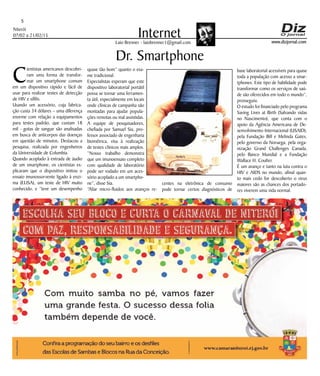 Niterói
07/02 a 21/02/15
www.dizjornal.com
5
InternetLaio Brenner - laiobrenner1@gmail.com
C
ientistas americanos descobri-
ram uma forma de transfor-
mar um smartphone comum
em um dispositivo rápido e fácil de
usar para realizar testes de detecção
de HIV e sífilis.
Usando um acessório, cuja fabrica-
ção custa 34 dólares – uma diferença
enorme com relação a equipamentos
para testes padrão, que custam 18
mil - gotas de sangue são analisadas
em busca de anticorpos das doenças
em questão de minutos. Destacou a
pesquisa, realizada por engenheiros
da Universidade de Columbia.
Quando acoplado à entrada de áudio
de um smartphone, os cientistas ex-
plicaram que o dispositivo imitou o
ensaio imunossorvente ligado à enzi-
ma (ELISA), um teste de HIV muito
conhecido, e “teve um desempenho
Dr. Smartphone
quase tão bom” quanto o exa-
me tradicional.
Especialistas esperam que este
dispositivo laboratorial portátil
possa se tornar uma ferramen-
ta útil, especialmente em locais
onde clínicas de campanha são
montadas para ajudar popula-
ções remotas ou mal assistidas.
A equipe de pesquisadores,
chefiada por Samuel Sia, pro-
fessor associado de engenharia
biométrica, visa à realização
de testes clínicos mais amplos.
“Nosso trabalho demonstra
que um imunoensaio completo
com qualidade de laboratório
pode ser rodado em um aces-
sório acoplado a um smartpho-
ne”, disse Sia.
“Aliar micro-fluidos aos avanços re-
centes na eletrônica de consumo
pode tornar certos diagnósticos de
base laboratorial acessíveis para quase
toda a população com acesso a smar-
tphones. Este tipo de habilidade pode
transformar como os serviços de saú-
de são oferecidos em todo o mundo”,
prosseguiu.
O estudo foi financiado pelo programa
Saving Lives at Birth (Salvando vidas
no Nascimento), que conta com o
apoio da Agência Americana de De-
senvolvimento Internacional (USAID),
pela Fundação Bill e Melinda Gates,
pelo governo da Noruega, pela orga-
nização Grand Challenges Canada,
pelo Banco Mundial e a Fundação
Wallace H. Coulter.
É um avanço e tanto na luta contra o
HIV e AIDS no mundo, afinal quan-
to mais cedo for descoberto o virus
maiores são as chances dos portado-
res viverem uma vida normal.
 
