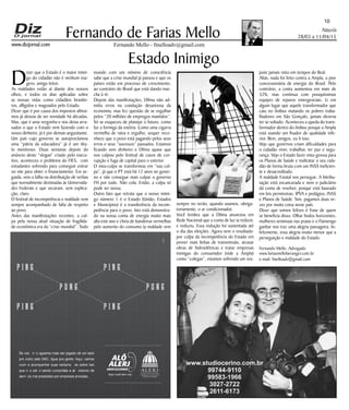 Niterói
28/03 a 11/04/15
www.dizjornal.com
10
Fernando Mello - fmelloadv@gmail.com
Fernando de Farias Mello
Estado Inimigo
D
izer que o Estado é o maior inimi-
go do cidadão não é nenhum exa-
gero, amigo leitor.
As maldades estão aí diante dos nossos
olhos, e todos os dias aplicadas sobre
as nossas vidas como cidadãos brasilei-
ros, afligidos e magoados pelo Estado.
Dizer que é por causa dos impostos altíssi-
mos já deixou de ser novidade há décadas.
Mas, que é uma vergonha e nos deixa arra-
sados o que o Estado vem fazendo com o
nosso dinheiro, já é por demais angustiante.
Um país cujo governo se autoproclamou
uma “pátria da educadora” já é um títu-
lo mentiroso. Duas semanas depois do
anúncio deste “slogan” criado pelo execu-
tivo, aconteceu o problema do FIES, com
estudantes sofrendo para conseguir entrar
no site para obter o financiamento. Em se-
guida, veio a falha na distribuição de verbas
que normalmente destinadas às Universida-
des Federais e que secaram, sem explica-
ção, claro.
O festival de incompetência e maldade vem
sempre acompanhado de falta de respeito
ao povo.
Antes das manifestações recentes, a cul-
pa pela nossa atual situação de fragilida-
de econômica era da “crise mundial”. Todo
mundo com um mínimo de consciência
sabe que a crise mundial já passou e que os
países estão em processo de crescimento,
ao contrário do Brasil que está dando mar-
cha à ré.
Depois das manifestações, Dilma não ad-
mitiu erros na condução desastrosa da
economia, mas fez questão de se orgulhar
pelos “20 milhões de empregos mantidos”.
Só se esqueceu de planejar o futuro, como
faz a formiga da estória. Como uma cigarra
vermelha de raiva e orgulho, sequer reco-
nhece que o povo está pagando pelos seus
erros e seus “sucessos” passados. Estamos
ficando sem dinheiro e Dilma quase que
nos culpou pelo festival de casos de cor-
rupção e fuga de capital para o exterior.
O mea-culpa se transformou em “sua cul-
pa”, já que o PT está há 12 anos no gover-
no e não consegue mais culpar o governo
FH por tudo. Não cola. Então, a culpa só
pode ser nossa.
Outro fato que retrata que o nosso inimi-
go número 1 é o Estado (União, Estados
e Municípios) é a transferência da incom-
petência para o povo. Isto está demonstra-
do na nossa conta de energia muito mais
alta este ano e cheia de bandeiras vermelhas
pelo aumento do consumo (a maldade vem
sempre no verão, quando usamos, obriga-
toriamente, o ar condicionado).
Você lembra que a Dilma anunciou em
Rede Nacional que a conta de luz ia reduzir,
e reduziu. Essa redução foi sustentada até
o dia das eleições. Agora vem o resultado:
por culpa da incompetência do Estado em
prover mais linhas de transmissão, atrasar
obras de hidroelétricas e tratar empresas
inimigas do consumidor (vide a Ampla)
como “colegas”, estamos sofrendo um rea-
juste jamais visto em tempos do Real.
Aliás, nada foi feito contra a Ampla, a pior
concessionária de energia do Brasil. Pelo
contrário, a conta aumentou em mais de
32%, mas continua com pouquíssimas
equipes de reparos emergenciais. Li em
algum lugar que aquele transformador que
caiu no ônibus matando os pobres traba-
lhadores em São Gonçalo, jamais deveria
ter se soltado. Aconteceu a queda do trans-
formador dentro do ônibus porque a Ampla
está usando um fixador de qualidade infe-
rior. Bem, amigos, eu li isso.
Vejo que governos criam dificuldades para
o cidadão viver, trabalhar, ter paz e segu-
rança. Vejo o Estado fazer vista-grossa para
os Planos de Saúde e maltratar o seu cida-
dão de forma bruta com um INSS ineficien-
te e desacreditado.
A maldade Estatal nos persegue. A bitribu-
tação está escancarada e nem o judiciário
dá conta de resolver, porque está baseado
em leis permissivas. IPVA e pedágios, INSS
e Planos de Saúde. Sim, pagamos duas ve-
zes por muita coisa neste país.
Dizer que somos felizes é frase de quem
se beneficia disso. Olhar lindos horizontes,
mulheres seminuas nas praias e o Flamengo
ganhar nos traz uma alegria passageira. In-
felizmente, essa alegria muito menor que a
perseguição e maldade do Estado.
Fernando Mello, Advogado
www.fariasmelloberanger.com.br
e-mail: fmelloadv@gmail.com
SeÊvocê ÊnãoÊaguentaÊmaisÊserÊjogadoÊdeÊumÊladoÊ
proÊoutroÊpeloÊSAC,ÊligueÊpraÊgente.ÊAqui,ÊvamosÊ
ouvirÊ eÊ acompanharÊ suasÊ reclamaçõ esÊ sobreÊ leisÊ
queÊnãoÊestãoÊsendoÊcumpridasÊeÊatéÊmesmoÊdeÊ
serviçosÊmalÊprestadosÊporÊempresasÊprivadas.
P I N G
P I N G
P O N G
P I N G
P I N G
P O N G
 