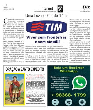 Niterói
28/03 a 11/04/15
www.dizjornal.com
5
InternetLaio Brenner - laiobrenner1@gmail.com
C
ansado de sempre ter pro-
blemas com a empresa de
telefonia TIM, um advo-
gado entrou com uma ação con-
tra a empresa, após ter seu plano
de internet móvel suspenso com
o fim da franquia. A Justiça con-
cedeu uma liminar e agora a TIM
não pode cortar a sua internet com
o fim da franquia. A decisão ainda
pode ser contestada pela operado-
ra.
O juiz Edmundo Lellis Filho da 1ª
Vara Cível do Foro Regional de
Santana, em São Paulo, deferiu um
pedido liminar para que a TIM não
bloqueie o sinal 3G e volte ao con-
trato nas mesmas condições que
era antes. Ele entendeu que o ato
viola o Código de Direito do Con-
sumidor e o princípio da seguran-
ça jurídica. A decisão vale apenas
para o autor da ação.
O advogado mantém um plano de
Uma Luz no Fim do Túnel
internet que lhe dá direito a 30 MB
(MegaBytes) diários. Após ultra-
passar isso, a conexão continuava
funcionando em velocidade redu-
zida.
A mudança na forma de cobrança
das operadoras já foi abordada na
coluna da edição passada. As ope-
radoras passaram a cortar a inter-
net após o fim da franquia.
O advogado não reclamou com a
operadora e entrou com um pro-
cesso na Justiça. Segundo ele, a
medida não adiantaria nada, vis-
to que, trata-se de uma estratégia
adotada por outras operadoras no
país. Elas alteraram os planos do
dia para noite. Alguns foram no-
tificados, outros não, e essa alte-
ração foi prejudicial para o consu-
midor. Querem forçar a venda de
pacotes maiores.
Antes da TIM começar a suspender
o serviço -- embora a navegação fi-
casse ligeiramente prejudicada - a
redução da velocidade não impe-
dia a troca de e-mails e mensagens
para fins profissionais, especial-
mente durante trabalhos externos,
alegou o advogado.
Além do que na vida de um ad-
vogado, atender às demandas do
cliente com agilidade e qualidade
é essencial, ainda mais aquelas que
exigem urgência. Com o bloqueio
do serviço,todos são obrigados a
contratar um pacote adicional. O
consumidor é prejudicado e os lu-
cros da operadoras aumentam sem
uma compensação justa, visto que
a internet móvel do Brasil é uma
das piores do mundo.
ORAÇÃOASANTO EXPEDITO
Festa 19 de abril. Comemora-se todo dia 19
Se vc. está com algum
, precisa de
, peça a Santo Expedito. Ele é o
Santo dos Negócios que precisam de pronta
solução e cuja invocação nunca é tardia.
Problema Difícil e
aparentemente sem Solução
Ajuda Urgente
ORAÇÃO
Obrigado.
: Meu Santo Expedito da Causas
Justas e Urgentes, socorrei-me nesta hora
de aflição e desespero. Intercedei junto
ao Nosso Senhor Jesus Cristo! Vós que
sois o Santo dos Aflitos, Vós que sois o
Santo das Causas Urgentes, protegei-me,
ajudai-me, Dai-me Força, Coragem e
Serenidade. Atendei o meu pedido: (fazer o
pedido) Ajudai-me a superar estas Horas
Difíceis, protegei-me de todos que possam
me prejudicar; Protegei minha família,
atendei o meu pedido com urgência.
Devolvei-me a Paz a Tranqüilidade
Serei grato pelo resto da minha vida
e levarei seu nome a todos que têm fé.
Rezar 1 Padre Nosso,1 Ave Maria
e Fazer o sinal da cruz.
“para que os pedidos sejam atendidos
é necessário que sejam justos”.
Agradeço a Santo Expedito a Graça Alcançada.Santo Expedito
 