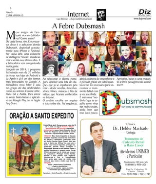 Niterói
25/04 a 09/04/15
www.dizjornal.com
5
InternetLaio Brenner - dizjornal@hotmail.com
Meus amigos do Face-
book viraram dublado-
res? Como assim?
De certa forma, sim. E o precur-
sor disso é o aplicativo alemão
Dubsmash, disponível gratuita-
mente para iPhone e Android.
Por causa dele, uma avalanche
de dublagens “toscas” invadiu as
redes sociais nos últimos dias. E
a brincadeira vem conquistando
muita gente.
Lançado em 2014, o programa
foi baixado mais de 20 milhões
de vezes nas lojas de Android e
da Apple e já é um dos termos
mais procurados no Google. A
brincadeira virou febre e caiu
nas graças até das celebridades
como as cantoras Cláudia Leitte,
Preta Gil e Anitta. Para entrar
na onda, basta baixar o aplicati-
vo no Google Play ou na Apple
App Store.
A Febre Dubsmash
Ao selecionar o idioma portu-
guês, aparece uma lista de cita-
ções que já se espalharam pela
rede - desde novelas, desenhos,
séries, filmes, músicas e hits de
vídeos que ficaram conhecidos
na Internet.
O usuário escolhe um arquivo
e toca sobre ele. Na sequência,
abrirá a câmera do smartphone e
é possível gravar um vídeo quan-
tas vezes for necessário para sin-
cronizar o movi-
mento labial com
a voz escolhida.
É mais uma “mo-
dinha” que se es-
palha como vírus
nas redes sociais,
ainda bem que
isso dura pouco.
Aproveite, baixe e curta enquan-
to a febre passageira não acaba!
Inté!!!
ORAÇÃOASANTO EXPEDITO
Festa 19 de abril. Comemora-se todo dia 19
Se vc. está com algum
, precisa de
, peça a Santo Expedito. Ele é o
Santo dos Negócios que precisam de pronta
solução e cuja invocação nunca é tardia.
Problema Difícil e
aparentemente sem Solução
Ajuda Urgente
ORAÇÃO
Obrigado.
: Meu Santo Expedito da Causas
Justas e Urgentes, socorrei-me nesta hora
de aflição e desespero. Intercedei junto
ao Nosso Senhor Jesus Cristo! Vós que
sois o Santo dos Aflitos, Vós que sois o
Santo das Causas Urgentes, protegei-me,
ajudai-me, Dai-me Força, Coragem e
Serenidade. Atendei o meu pedido: (fazer o
pedido) Ajudai-me a superar estas Horas
Difíceis, protegei-me de todos que possam
me prejudicar; Protegei minha família,
atendei o meu pedido com urgência.
Devolvei-me a Paz a Tranqüilidade
Serei grato pelo resto da minha vida
e levarei seu nome a todos que têm fé.
Rezar 1 Padre Nosso,1 Ave Maria
e Fazer o sinal da cruz.
“para que os pedidos sejam atendidos
é necessário que sejam justos”.
Agradeço a Santo Expedito a Graça Alcançada.Santo Expedito
Dr. Helder Machado
Urologia
Tratamento de
Cálculo Renal
a Raio Laser
Rua Dr. Celestino, 26
Centro - Niterói.
Tels:2620-2084 /2613-1747
Clínica
Atendemos UNIMED
eParticular
Atendimento 24H pelo tels:
8840-0001e9956-1620
 