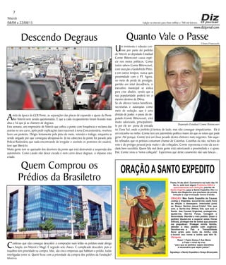 Niterói
08/08 a 22/08/15
www.dizjornal.com
7
Edição na internet para Hum milhão e 700 mil leitores
ORAÇÃOASANTO EXPEDITO
Festa 19 de abril. Comemora-se todo dia 19
Se vc. está com algum
, precisa de
, peça a Santo Expedito. Ele é o
Santo dos Negócios que precisam de pronta
solução e cuja invocação nunca é tardia.
Problema Difícil e
aparentemente sem Solução
Ajuda Urgente
ORAÇÃO
Obrigado.
: Meu Santo Expedito da Causas
Justas e Urgentes, socorrei-me nesta hora
de aflição e desespero. Intercedei junto
ao Nosso Senhor Jesus Cristo! Vós que
sois o Santo dos Aflitos, Vós que sois o
Santo das Causas Urgentes, protegei-me,
ajudai-me, Dai-me Força, Coragem e
Serenidade. Atendei o meu pedido: (fazer o
pedido) Ajudai-me a superar estas Horas
Difíceis, protegei-me de todos que possam
me prejudicar; Protegei minha família,
atendei o meu pedido com urgência.
Devolvei-me a Paz a Tranqüilidade
Serei grato pelo resto da minha vida
e levarei seu nome a todos que têm fé.
Rezar 1 Padre Nosso,1 Ave Maria
e Fazer o sinal da cruz.
“para que os pedidos sejam atendidos
é necessário que sejam justos”.
Agradeço a Santo Expedito a Graça Alcançada.Santo Expedito
Descendo Degraus
Ainda da época da CCR Ponte, as separações das placas de expansão e ajuste da Ponte
Rio Niterói vem sendo questionadas. É que a cada recapeamento foram ficando mais
altas e há que já as chamem de degraus.
Esta semana, um empresário de Niterói que utiliza a ponte com frequência e reclama das
avarias no seu carro, após pedir explicações (sem sucesso) à nova Concessionária, resolveu
fazer um protesto. Dirigiu lentamente pela pista do meio, retendo o trafego, enquanto ia
sendo xingado por que conseguia ultrapassá-lo. Já na cabeceira da ponte foi parado pela
Policia Rodoviária que nada encontrando de irregular e ouvindo os protestos do usuário,
teve que liberá-lo.
Muita gente tem se queixado dos desníveis da ponte que está destruindo a suspensão dos
automóveis. Como cavalo não desce escada e nem carro desce degraus, o impasse esta
criado.
Quem Comprou os
Prédios da Brasiletro
Confesso que não consegui descobrir o comprador num leilão os prédios onde abriga
a Ampla, em Niterói e Magé. É segredo sete chaves. É complicado descobrir, pois o
inquilino tem prioridade na compra. Mas, são cinco empresas que habitam o prédio, todas
interligadas entre si. Quem ficou com a prioridade da compra dos prédios da Fundação?
Mistério...
Quanto Vale o Passe
Um insistente e robusto con-
vive por parte do prefeito
de Niterói ao deputado Estadual
Comte Bittencourt causa espé-
cie nos meios políticos. Como
todos sabem Comte Bittencourt,
com exceção a Godofredo Pinto,
e em outros tempos, nunca quis
proximidade com o PT. Agora,
no meio de perda de prestígio,
partido em total decadência, o
executivo municipal se estica
para criar aliados, vendo que a
sua popularidade poderá ter o
mesmo destino da Dilma.
Se ele oferece tantos benefícios,
secretarias e autarquias como
meio de sedução, que é uma
divisão de poder, o passe do de-
putado Comte Bittencourt, está
muito valorizado, principalmen-
te por ele ser porta de entrada
na Zona Sul, onde o prefeito já tentou de tudo, mas não consegue simpatizantes. Ele é
um estranho no ninho. Comte tem um patrimônio político maior do que os votos que pode
gerar. Até porque, Comte terá um ônus pesado destes eleitores mais exigentes. São aque-
les refinados que os petistas costumam chamar de Coxinhas. Coxinhas ou não, na hora do
voto e do pretígio pessoal pesa muito e são cobiçados. Comte representa o voto da socie-
dade bem sucedida. Quem fala mal desta gente está valorizando a proximidade e o apoio.
Daí, Comte virou a "noiva cobiçada". Esperemos que deste casamento não saia faíscas...
Deputado Estadual Comte Bittencourt
Ulisses Franceschi
 