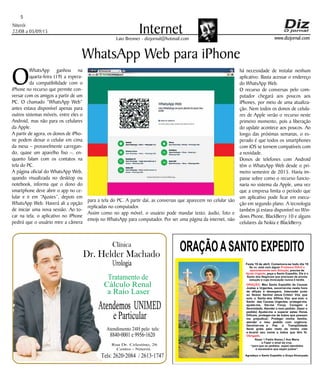 Niterói
22/08 a 05/09/15
www.dizjornal.com
5
InternetLaio Brenner - dizjornal@hotmail.com
WhatsApp Web para iPhone
O
WhatsApp ganhou na
quarta-feira (19) a espera-
da compatibilidade com o
iPhone no recurso que permite con-
versar com os amigos a partir de um
PC. O chamado “WhatsApp Web”
antes estava disponível apenas para
outros sistemas móveis, entre eles o
Android, mas não para os celulares
da Apple.
A partir de agora, os donos de iPho-
ne podem deixar o celular em cima
da mesa – provavelmente carregan-
do, quase um aparelho fixo –, en-
quanto falam com os contatos na
tela do PC.
A página oficial do WhatsApp Web,
quando visualizada no desktop ou
notebook, informa que o dono do
smartphone deve abrir o app no ce-
lular e ir em “Ajustes”, depois em
WhatsApp Web. Haverá ali a opção
de iniciar uma nova sessão. Ao to-
car na tela, o aplicativo no iPhone
pedirá que o usuário mire a câmera
ORAÇÃOASANTO EXPEDITO
Festa 19 de abril. Comemora-se todo dia 19
Se vc. está com algum
, precisa de
, peça a Santo Expedito. Ele é o
Santo dos Negócios que precisam de pronta
solução e cuja invocação nunca é tardia.
Problema Difícil e
aparentemente sem Solução
Ajuda Urgente
ORAÇÃO
Obrigado.
: Meu Santo Expedito da Causas
Justas e Urgentes, socorrei-me nesta hora
de aflição e desespero. Intercedei junto
ao Nosso Senhor Jesus Cristo! Vós que
sois o Santo dos Aflitos, Vós que sois o
Santo das Causas Urgentes, protegei-me,
ajudai-me, Dai-me Força, Coragem e
Serenidade. Atendei o meu pedido: (fazer o
pedido) Ajudai-me a superar estas Horas
Difíceis, protegei-me de todos que possam
me prejudicar; Protegei minha família,
atendei o meu pedido com urgência.
Devolvei-me a Paz a Tranqüilidade
Serei grato pelo resto da minha vida
e levarei seu nome a todos que têm fé.
Rezar 1 Padre Nosso,1 Ave Maria
e Fazer o sinal da cruz.
“para que os pedidos sejam atendidos
é necessário que sejam justos”.
Agradeço a Santo Expedito a Graça Alcançada.Santo Expedito
Dr. Helder Machado
Urologia
Tratamentode
Cálculo Renal
a Raio Laser
Rua Dr. Celestino, 26
Centro - Niterói.
Tels:2620-2084 /2613-1747
Clínica
Atendemos UNIMED
eParticular
Atendimento 24H pelo tels:
8840-0001e9956-1620
para a tela do PC. A partir daí, as conversas que aparecem no celular são
replicadas no computador.
Assim como no app móvel, o usuário pode mandar texto, áudio, foto e
emojs no WhatsApp para computador. Por ser uma página da internet, não
há necessidade de instalar nenhum
aplicativo. Basta acessar o endereço
do WhatsApp Web.
O recurso de conversas pelo com-
putador chegará aos poucos aos
iPhones, por meio de uma atualiza-
ção. Nem todos os donos de celula-
res de Apple verão o recurso neste
primeiro momento, pois a liberação
do update acontece aos poucos. Ao
longo das próximas semanas, o es-
perado é que todos os smartphones
com iOS se tornem compatíveis com
a novidade.
Donos de telefones com Android
têm o WhatsApp Web desde o pri-
meiro semestre de 2015. Havia im-
passe sobre como o recurso funcio-
naria no sistema da Apple, uma vez
que a empresa limita o período que
um aplicativo pode ficar em execu-
ção em segundo plano. A tecnologia
também já estava disponível no Win-
dows Phone, BlackBerry 10 e alguns
celulares da Nokia e BlackBerry.
 