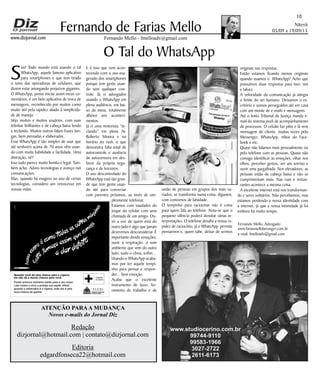 Niterói
05/09 a 19/09/15
www.dizjornal.com
10
Fernando Mello - fmelloadv@gmail.com
Fernando de Farias Mello
ATENÇÃO PARAA MUDANÇA
Novos e-mails do Jornal Diz
Redação
dizjornal@hotmail.com | contato@dizjornal.com
Editoria
edgardfonseca22@hotmail.com
Fernando Mello, Advogado
www.fariasmelloberanger.com.br
e-mail: fmelloadv@gmail.com
Quando você dá uma chance para o cigarro,
ele não dá a menor chance para você.
Fumar provoca inúmeros males para o seu corpo.
Lute contra o vício e proteja sua saúde. Aﬁnal,
quando o adversário é o cigarro, todo dia é uma
nova chance de ganhar.
O Tal do WhatsApp
S
im! Todo mundo está usando o tal
WhatsApp, aquele famoso aplicativo
para smartphones e que tem tirado
o sono das operadoras de celulares, que
dizem estar amargando prejuízos gigantes.
O WhatsApp, posso iniciar assim meus co-
mentários, é um belo aplicativo de troca de
mensagens, reconhecido por muitos como
muito útil pela rapidez aliado à simplicida-
de de manejo.
Vejo muitos e muitos usuários, com suas
telinhas brilhantes e de cabeça baixa lendo
e teclando. Muitos outros falam frases lon-
gas, bem pensadas e elaboradas.
Esse WhatsApp é tão simples de usar que
até senhores acima de 70 anos vêm usan-
do com muita habilidade e facilidade. Uma
distração, né?
Isso tudo parece muito bonito e legal. Tam-
bém acho. Adoro tecnologias e avanço nas
comunicações.
Mas, quando há exagero no uso de certas
tecnologias, considero um retrocesso em
nossas vidas.
E é isso que vem acon-
tecendo com o uso exa-
gerado dos smartphones
porque tem gente usan-
do sem qualquer con-
trole. Já vi advogados
usando o WhatsApp em
plena audiência, em bai-
xo da mesa, totalmente
alheios aos aconteci-
mentos.
Já vi uma motorista “te-
clando” em plena Av.
Roberto Silveira e no
horário do rush, o que
demonstra falta total de
autocontrole e ausência
de autocensura em des-
favor da própria segu-
rança e de terceiros.
O uso descontrolado do
WhatsApp está tão gran-
de que tem gente usan-
do até para conversar
com parentes próximos, ao invés de sim-
plesmente telefonar.
Estamos com saudades do
toque do celular com uma
chamada de um amigo. Ou-
vir a voz de quem está do
outro lado é algo que jamais
deveremos desconsiderar. É
importante dividir emoções,
ouvir a respiração, o som
ambiente que vem do outro
lado, todo o clima, enfim...
Usando o WhatsApp acaba-
mos por ter aquele tempi-
nho para pensar e respon-
der... Sem emoção.
Acaba que o excelente
instrumento de lazer, fer-
ramenta de trabalho e de
união de pessoas em grupos dos mais va-
riados, se transforma numa coisa, digamos,
com contornos de falsidade.
O tempinho para raciocinar não é coisa
para quem fala ao telefone. Nota-se que o
pequeno silêncio poderá denotar várias in-
terpretações. O telefone desafia a nossa ra-
pidez de raciocínio, já o WhatsApp permite
pensarmos e, quem sabe, deixar de sermos
originais nas respostas.
Então estamos ficando menos originais
quando usamos o WhatsApp? Acho que
possuímos duas respostas para isso: sim
e talvez.
A velocidade da comunicação já atingiu
o limite do ser humano. Deixamos o es-
critório e somos perseguidos até em casa
com um monte de e-mails e mensagens.
Até o lento Tribunal de Justiça manda e-
mail do sistema push de acompanhamento
de processos. O celular faz plim e lá vem
mensagem de cliente, muitas vezes pelo
Messenger, WhatsApp, inbox do Face-
book e etc.
Quase não falamos mais pessoalmente ou
pelo telefone com as pessoas. Quase não
consigo identificar as emoções, olhar nos
olhos, perceber gestos, ver um sorriso e
ouvir uma gargalhada. Nos elevadores, as
pessoas estão de cabeça baixa e não se
cumprimentam mais. Nas ruas e restau-
rantes acontece a mesma coisa.
A excelente internet está nos transforman-
do e seres solitários. Não percebemos, mas
estamos perdendo a nossa identidade com
a internet, já que a nossa intimidade já foi
embora há muito tempo.
 