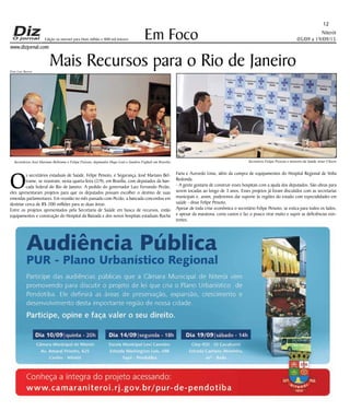 Niterói
05/09 a 19/09/15
www.dizjornal.com
Em Foco
12
Edição na internet para Hum milhão e 800 mil leitores
Foto Luiz Barros
Mais Recursos para o Rio de Janeiro
O
s secretários estaduais de Saúde, Felipe Peixoto, e Segurança, José Mariano Bel-
trame, se reuniram, nesta quarta-feira (2/9), em Brasília, com deputados da ban-
cada federal do Rio de Janeiro. A pedido do governador Luiz Fernando Pezão,
eles apresentaram projetos para que os deputados possam escolher o destino de suas
emendas parlamentares. Em reunião no mês passado com Pezão, a bancada concordou em
destinar cerca de R$ 200 milhões para as duas áreas.
Entre os projetos apresentados pela Secretaria de Saúde em busca de recursos, estão
equipamentos e construção do Hospital da Baixada e dos novos hospitais estaduais Rocha
Faria e Azevedo Lima, além da compra de equipamentos do Hospital Regional de Volta
Redonda.
- A gente gostaria de construir esses hospitais com a ajuda dos deputados. São obras para
serem tocadas ao longo de 3 anos. Esses projetos já foram discutidos com as secretarias
municipais e, assim, poderemos dar suporte às regiões do estado com especialidades em
saúde - disse Felipe Peixoto.
Apesar de toda crise econômica o secretário Felipe Peixoto, se estica para todos os lados,
e apesar da maratona, corta custos e faz o pouco virar muito e suprir as deficiências exis-
tentes.
Secretário Felipe Peixoto e ministro da Saúde Artur ChioroSecretários José Mariano Beltrame e Felipe Peixoto, deputados Hugo Leal e Jandira Feghali em Brasilia
 