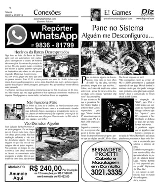 Niterói
05/09 a 19/09/15
www.dizjornal.com
9
Conexões
erisveltonsantana@gmail.com
E! Games
dizjornal@hotmail.com
Jêronimo Falconi
Pane no Sistema
Alguém me Desconfigurou...
Módulo PB
R$ 240,00Por inserção
ou 12 inserções por R$ 2.590,00
em 6 mensais de R$ 432,00
Anuncie
Aqui
P
ane no sistema, alguém me descon-
figurou, onde estão os meus olhos
de robô? “Eu não sabia, não tinha
percebido, sempre achei que era vivo...”
Calma, você não está lendo uma coluna
sobre rock , apesar de iniciar o tema des-
sa edição com a música “admirável chip
novo” da cantora Pitty.
O que aconteceu foi
que a produtora Ne-
ther Realm Studios e
a Warner Bros Games,
responsáveis pelo
jogo "Mortal Kombat
X" anunciaram que as
edições para PS 3 e
Xbox 360 foram can-
celadas.
Segundo o comunica-
do, as empresas che-
garam à decisão após
meses de desenvolvimento do game, ape-
sar que as edições para PC, PS4 e Xbox
One foram lançadas em abril.
"Não conseguimos fazer as versões de
PS3 e X360 apresentarem a qualidade
esperada de um jogo 'Mortal Kombat' e
sentimos muito por não poder entregar
estes produtos como planejado original-
mente"; disse o comunicado no fórum
oficial da WB Games.
A adaptação de
"MKX" para PS3 e
X360 estava aos cui-
dados do estúdio High
Voltage Software (que
fez "Injustice" para
PC) enquanto a Ne-
therRealm se dedicou
ao jogo para as plata-
formas mais novas.
A produtora sugere
que os jogadores que
fizeram a compra an-
tecipada de "Mortal Kombat X" para essas
plataformas procurem as lojas onde fize-
ram a encomenda para
solicitar o dinheiro de
volta.
Dublado em português e
com a cantora Pitty, olha
que coincidência, no pa-
pel da lutadora Cassie
Cage, "Mortal Kombat
X" está disponível ape-
nas para PC, PlayStation
4 e Xbox One.
É nem sempre as notí-
cias são boas no mundo
dos videogames.
Até a próxima!
Horários da Barcas Desrespeitados
Algo deve ser feito. As Barcas de Niterói
agem com um autoritarismo sem explica-
ções e desrespeitam o usuário. Os horários
são uma espécie de contrato de prestação de
serviço. Eles não podem mudar a mecânica
dos horários e quando pedimos explicações
os funcionários não sabem ou não querem
responder. Dizem que é assim mesmo.
Fui, com pressa, pegar uma barca que sairia
em poucos minutos. Eram 19:35 e estava previsto uma saída às 19:40h. A barca que
estava descarregando passageiros e seria a única disponível para fazer a próxima viagem,
quando descarregou o último passageiro, partiu para o Rio, que devido ao horário oferecia
maior demanda.
E aí ficamos na estação esperando a próxima barca que no final nos atrasou em 35 minu-
tos. Não estamos aqui para pagar igualmente e ficar sujeitos as convenientes mecânicas da
empresa. Afinal pagamos a mesma tarifa e os horários devem ser respeitados.
Não Funciona Mais
Os ônibus da Zona Sul e Oceânica de Niterói ensaiaram umas
melhorias. Algumas ficaram, como o ar condicionado, elevador
para deficientes físicos, ancoragem e principalmente carros no-
vos. Apenas um melhoramento já foi esquecido. O serviço de TV.
Já não funciona mais. Que pena. Divertia muito. As TVs estão lá,
mas, caladas e sem brilho.
Vão Derrubar Alguém
Estas Calçadas da Rua Moreira Cé-
sar estão perigosas. De um tempo
para cá ficaram muito ruins. Agora
com obras, piorou ainda. Não tem
sinalização suficiente e vão aca-
bar derrubando alguém. Será que
ninguém vê que esta obra de ma-
quiagem não vai ajudar ninguém...
Pelo contrário: em tempos de crise
econômica, com obras impedindo
os clientes, os comerciantes estão
amargando a solidão. Vem aí que-
bradeira e como disse, vão derrubar
 