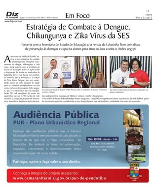Niterói
18/09 a 03/10/15
www.dizjornal.com
Em Foco
12
Edição na internet para Hum milhão e 800 mil leitores
Estratégia de Combate à Dengue,
Chikungunya e Zika Vírus da SES
Parceria com a Secretaria de Estado de Educação cria revista da Luluzinha Teen com dicas
de prevenção às doenças e capacita alunos para atuar na luta contra o Aedes aegypti
A
Secretaria de Saúde do Estado ini-
ciou a nova estratégia de combate
à proliferação dos mosquitos trans-
missores da dengue, chikungunya e zika
vírus, numa parceria com a secretaria de
estado de Educação. Entre as ações estão
o lançamento da revista em quadrinhos da
Luluzinha Teen e sua Turma com conteú-
do temático para a prevenção, e a criação
do Time Jovem Dengue, que vem capaci-
tando alunos da rede estadual de saúde
para se tornarem multiplicadores na luta
contra os focos do mosquito Aedes aegyp-
ti, que é o transmissor das três doenças.
Serão 731 mil exemplares da revista em
quadrinhos para as 1.290 escolas da rede
estadual. Já a capacitação pretende dissemi-
nar a importância da prevenção às doenças,
buscando promover mudanças de hábitos e culturas a médio e longo prazo.
O secretário de Saúde do Estado Felipe Peixoto inaugurou a campanha interagindo com alunos e professores da Rede Pública, pedin-
do o empenho aguerrido, considerando o risco destas doenças, que são contidas e combatidas com meios de prevenção.
Secretário de Saúde do Estado Felipe Peixoto abre os trabalhos do Evento 10 minutos
contra a Dengue
Secretário Felipe Peixoto distribui certificados aos
alunos voluntários
 