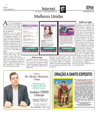 Niterói
19/12 a 09/01/16
www.dizjornal.com
5
InternetLaio Brenner - dizjornal@hotmail.com
Mulheres Unidas
A
violência contra a mulher
é um tema amplamente
discutido em todo Brasil,
inclusive foi o tema da redação
do Enem deste ano. Porém, mes-
mo com todo debate, os casos
não tem diminuído.
Inspirando-se em sua própria
história de vida, uma estudante
de pedagogia desenvolveu um
serviço de ajuda a mulheres em
situação de violência doméstica.
Depois de ser vítima de ameaças
e pressão psicológica de seu ex-
namorado, e de sair de casa com
uma faca escondida na bolsa para
se proteger, Isabela Souza, de
19 anos, criou o App Mulheres
Unidas.
Segundo entrevista da criadora
a ideia do App é ajudar “passo
a passo” o que se deve fazer
quando uma mulher precisar de ajuda. A
quem recorrer primeiro, o que fazer lá,
quais são os procedimentos, quanto tem-
po dura... Todas as informações dos ór-
gãos responsáveis, os projetos, tudo o
que existe está incluso no App.
ORAÇÃOASANTO EXPEDITO
Festa 19 de abril. Comemora-se todo dia 19
Se vc. está com algum
, precisa de
, peça a Santo Expedito. Ele é o
Santo dos Negócios que precisam de pronta
solução e cuja invocação nunca é tardia.
Problema Difícil e
aparentemente sem Solução
Ajuda Urgente
ORAÇÃO
Obrigado.
: Meu Santo Expedito da Causas
Justas e Urgentes, socorrei-me nesta hora
de aflição e desespero. Intercedei junto
ao Nosso Senhor Jesus Cristo! Vós que
sois o Santo dos Aflitos, Vós que sois o
Santo das Causas Urgentes, protegei-me,
ajudai-me, Dai-me Força, Coragem e
Serenidade. Atendei o meu pedido: (fazer o
pedido) Ajudai-me a superar estas Horas
Difíceis, protegei-me de todos que possam
me prejudicar; Protegei minha família,
atendei o meu pedido com urgência.
Devolvei-me a Paz a Tranqüilidade
Serei grato pelo resto da minha vida
e levarei seu nome a todos que têm fé.
Rezar 1 Padre Nosso,1 Ave Maria
e Fazer o sinal da cruz.
“para que os pedidos sejam atendidos
é necessário que sejam justos”.
Agradeço a Santo Expedito a Graça Alcançada.Santo Expedito
Dr. Helder Machado
Urologia
Tratamentode
Cálculo Renal
a Raio Laser
Rua Dr. Celestino, 26
Centro - Niterói.
Tels:2620-2084 /2613-1747
Clínica
Atendemos UNIMED
eParticular
Atendimento 24H pelo tels:
8840-0001e9956-1620
O fim do medo
A estudante viveu essa situação de vio-
lência ao se envolver com um homem
que a submeteu a situações de ameaça
e violência psicológica. Chegou a perder
amigos, e quando buscou ajuda não acre-
ditaram nela.
Tendo que se cuidar sozinha, a jovem
descobriu o Projeto Violeta, um serviço
do Tribunal de Justiça do Rio de Janei-
ro que auxilia mulheres em situação de
violência. Com a ajuda do projeto, Isabela
entrou na Justiça com um processo contra
seu agressor.
Trabalho em equipe
A jovem, e dois amigos que
embarcaram no projeto e estão
desenvolvendo o aplicativo jun-
to com ela, irá apresentar sua
ideia num concurso do CDI (Co-
mitê para Democratização da
Informática). As três melhores
ideias terão que sair do papel.
O trio desenvolveu uma série de
serviços durante o ano para o
aplicativo, como a possibilidade
das usuárias conversarem, dei-
xarem depoimentos e indicado-
res de satisfação dos serviços de
apoio às vítimas, além de recebe-
rem conselhos de psicólogos.
Segundo o CDI, a final consiste
em uma rodada de apresentações
em que os candidatos tentam
vender suas ideias aos jurados.
Mas a estudante já decidiu que, se não
vencer o concurso, vai continuar seguin-
do em frente com o trabalho buscando
uma forma de lançar o aplicativo.
Boa sorte e que vença a melhor idéia, mas
fico na torcida! Inté!!!
 