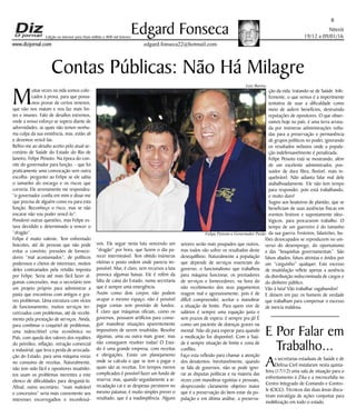 Niterói
19/12 a 09/01/16
www.dizjornal.com
6
Edgard Fonseca
edgard.fonseca22@hotmail.com
Edição na internet para Hum milhão e 800 mil leitores
M
uitas vezes na vida somos colo-
cados à prova, para que possa-
mos provar de certos venenos,
que não nos matam e nos faz mais for-
tes e imunes. Falo de desafios extremos,
onde a nosso esforço se supera diante de
adversidades, as quais não temos nenhu-
ma culpa da sua existência, mas, estão ali
e devemos vencê-las.
Refiro-me ao desafio aceito pelo atual se-
cretário de Saúde do Estado do Rio de
Janeiro, Felipe Peixoto. Na época do con-
vite do governador para função, - que foi
praticamente uma convocação sem outra
escolha- perguntei ao Felipe se ele sabia
o tamanho do encargo e os riscos que
correria. Ele serenamente me respondeu:
“o governador confia em mim e disse-me
que precisa de alguém como eu para esta
função. Reconheço o risco, mas se não
encarar não vou poder vencê-lo”.
Ponderei outras questões, mas Felipe es-
tava decidido e determinado a vencer o
“dragão”.
Felipe é muito valente. Tem enfrentado
boicotes, até de pessoas que não pode
evitar o convívio; pressões de fornece-
dores “mal acostumados”, de políticos
poderosos e cheios de interesses, muitos
deles contrariados pela retidão imposta
por Felipe. Seria até mais fácil fazer al-
gumas concessões, mas o secretário tem
um projeto próprio para administrar a
pasta que encontrou com antigos e gra-
ves problemas. Uma estrutura com vícios
de funcionamento, muitos serviços ter-
ceirizados com problemas, até de recebi-
mento pela prestação de serviços. Ainda,
para combinar o coquetel de problemas,
uma indescritível crise econômica no
País, com queda dos valores dos royalties
do petróleo, inflação, retração comercial
e industrial, que leva a perda de arrecada-
ção do Estado, para uma máquina voraz
no consumo de receitas. Naturalmente,
não tem sido fácil e opositores insatisfei-
tos usam os problemas inerentes a este
elenco de dificuldades para desgastá-lo.
Afinal, outro secretário, “mais maleável
e concessivo” seria mais conveniente aos
interesses escorregadios e inconfessá-
Contas Públicas: Não Há Milagre
veis. Ele segue nesta luta vencendo um
“dragão” por hora, que fazem o dia pa-
recer interminável. Tem obtido inúmeras
vitórias e posto ordem onde parecia im-
possível. Mas, é claro, sem recursos a luta
provoca algumas baixas. Ele é refém da
falta de caixa do Estado, numa secretaria
que é sempre uma emergência.
Assim como dois corpos não podem
ocupar o mesmo espaço, não é possível
pagar contas sem provisão de fundos.
É claro que máquinas oficiais, como os
governos, possuem artifícios para conse-
guir manobrar situações aparentemente
impossíveis de serem resolvidas. Resolve
algumas, uma ou outra mais grave, mas
não conseguem resolver todas! O Esta-
do é uma grande empresa, com receitas
e obrigações. Existe um planejamento
onde se calcula o que se tem a pagar e
quais são as receitas. Em tempos menos
complicados é possível fazer um fundo de
reserva; mas, quando seguidamente a ar-
recadação cai e as despesas persistem no
mesmo patamar, é muito simples prever o
resultado, que é a inadimplência. Alguns
setores serão mais poupados que outros,
mas todos vão sofrer os resultados deste
desequilíbrio. Naturalmente a população
que depende de serviços essenciais do
governo, o funcionalismo que trabalhou
para máquina funcionar, os prestadores
de serviços e fornecedores, na hora do
não recebimento dos seus pagamentos
reagem mal e agressivamente, pois é de
difícil compreender, aceitar e manobrar
a situação de limite. Para quem vive de
salários é sempre uma equação justa e
sem prazos de espera: é sempre pra já! É
como um paciente de doenças graves ou
mental. Não dá para esperar para quando
a medicação for disponível. Com a Saú-
de é sempre situação de limite e zona de
conflito.
Faço esta reflexão para chamar a atenção
dos desatentos. Inevitavelmente, quando
se fala de governos, não se pode igno-
rar as disputas políticas e na maioria das
vezes com manobras egoístas e pessoais,
desprezando claramente objetivo maior
que é a preservação do bem estar da po-
pulação e em última análise, a preserva-
ção da vida, tratando-se de Saúde. Infe-
lizmente, o que vemos é a impertinente
tentativa de usar a dificuldade como
meio de auferir benefícios, destruindo
reputações de opositores. O que obser-
vamos hoje no país, é uma terra arrasa-
da por inúmeras administrações volta-
das para a preservação e permanência
de grupos políticos no poder, ignorando
os resultados nefastos onde a popula-
ção indefensavelmente é penalizada.
Felipe Peixoto está se mostrando, além
de um excelente administrador, pos-
suidor de dura fibra, flexível, mais in-
quebrável. Não adianta falar mal dele
atabalhoadamente. Ele não tem tempo
para responder, pois está trabalhando,
e muito duro!
Sugiro aos boateiros de plantão, que se
beneficiam de suas ausências físicas em
eventos festivos e supostamente ideo-
lógicos, para procurarem trabalho. O
tempo de um guerreiro é do tamanho
da sua guerra. Festeiros, falastrões, bu-
fões desocupados se reproduzem no uni-
verso do desemprego, do oportunismo
e das “boquinhas governamentais”. São
falsos aliados, falsos ativistas e ávidos por
um “carguinho” qualquer. Este excesso
de insatisfação reflete apenas a ausência
da distribuição indiscriminada de cargos e
do dinheiro público.
Vão à luta! Vão trabalhar vagabundos!
E deixem em paz os homens de verdade
que trabalham para compensar o excesso
de inercia maldosa.
E Por Falar em
Trabalho...
As secretarias estaduais de Saúde e de
Defesa Civil instalaram nesta quinta-
feira (17/12) uma sala de situação para o
enfrentamento à Zika e a microcefalia no
Centro Integrado de Comando e Contro-
le (CICC). Técnicos das duas áreas discu-
tiram estratégia de ações conjuntas para
mobilização em todo o estado.
Luiz Barros
Felipe Peixoto e Governador Pezão
 
