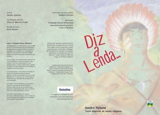 A tiragem e a prestação de conta
referentes a esta publicação foram
conferidas pela Deloitte.
Esta obra foi impressa na Gráfica Editora
Modelo Ltda. em papelcartão Art Premium
Tech e papel Couché Suzano Matte, ambos
produzidos pela Suzano Papel e Celulose a
partir de florestas renováveis de eucalipto.
Cada árvore foi plantada para este fim.
Esta é a 1° edição, datada de 2009 com
tiragem de 30.000 exemplares.
Ilustração e projeto gráfico
Pandora Estúdio
Realização
Fundação Educar DPaschoal
www.educardpaschoal.org.br
F:(19) 3728-8129
Autora
Sandra Aymone
Coordenação editorial
Sílnia N. Martins Prado
Revisão de texto
Katia Rossini
Sobre a Fundação Educar DPaschoal
A Fundação Educar DPaschoal foi criada em 1989
para gerir os investimentos do grupo DPaschoal
em programas de estímulo à leitura. Promover a
educação para a cidadania como estratégia de
transformação social é a missão da Fundação
Educar, que constrói parcerias e desenvolve três
projetos.
O Leia Comigo!, que utiliza recursos próprios e de
outras empresas através da Lei Rouanet, para
produzir e distribuir gratuitamente livros
educativos para crianças e adolescentes. Desde o
ano 2000, já foram doados mais de 30 milhões de
exemplares, em todo o Brasil.
A Academia Educar, que promove a formação de
núcleos de lideranças juvenis em escolas
públicas, criando oportunidades para que o jovem
descubra em si o potencial que o torna capaz de
transformar sua realidade, de sua escola e de
sua comunidade.
E o Prêmio Trote da Cidadania, que reconhece e
incentiva universitários de todo o Brasil a
promover ações sociais com os calouros, para
estimular o empreendedorismo social e reduzir a
prática do trote humilhante ou violento.
Procurando contar sempre com valiosas
parcerias, a DPaschoal deseja, cada vez mais, dar
sua contribuição à sociedade em sua caminhada
pela educação e pela cidadania.
Agradecemos aos nossos parceiros a
colaboração na distribuição destes livros:
Argius Transportes Ltda., Atlas Translog,
Hiperion Logística, Reunidas Catarinense, RTE
Rodonaves, Transportadora Capivari Ltda.,
Transportadora JPN Ltda., TRN Pavan.
Sandra Aymone
Texto adaptado de lendas indígenas
Diz
a
Lenda...
 