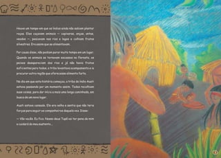 Houve um tempo em que os índios ainda não sabiam plantar
roças. Eles caçavam animais — capivaras, onças, antas,
veados —, pescavam nos rios e lagos e colhiam frutos
silvestres. Era assim que se alimentavam.
Por causa disso, não podiam parar muito tempo em um lugar.
Quando os animais se tornavam escassos na floresta, os
peixes desapareciam dos rios e já não havia frutos
suficientes para todos, a tribo levantava acampamento e ia
procurar outra região que oferecesse alimento farto.
No dia em que esta história começou, a tribo do índio Auati
estava passando por um momento assim. Todos recolhiam
suas coisas, para dar início a mais uma longa caminhada, em
busca de um novo lugar.
Auati estava cansado. Ele era velho e sentia que não teria
forças para seguir os companheiros daquela vez. Disse:
— Vão vocês. Eu fico. Nosso deus Tupã vai ter pena de mim
e cuidará do meu sustento...
3
 