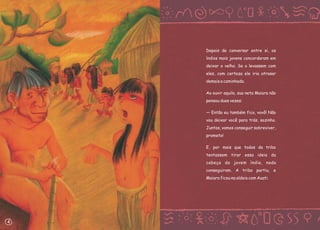 Depois de conversar entre si, os
índios mais jovens concordaram em
deixar o velho. Se o levassem com
eles, com certeza ele iria atrasar
demais a caminhada.
Ao ouvir aquilo, sua neta Maiara não
pensou duas vezes:
— Então eu também fico, vovô! Não
vou deixar você para trás, sozinho.
Juntos, vamos conseguir sobreviver,
prometo!
E, por mais que todos da tribo
tentassem tirar essa ideia da
cabeça da jovem índia, nada
conseguiram. A tribo partiu, e
Maiara ficou na aldeia com Auati.
4
 