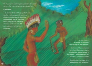 Um dia, um jovem guerreiro passou pela aldeia abandonada.
Ao ver o olhar triste de Auati, perguntou o que havia.
O velho disse:
— Eu deveria estar bem feliz, porque tenho uma
neta boa e dedicada que cuida de mim, mas
minha tristeza é ver que ela renunciou à
vida alegre que tinha na tribo. Hoje,
Maiara passa o dia todo só tentando
encontrar comida para nós... Não
quero que ela viva deste jeito por
minha causa!
O guerreiro era,
na verdade, um enviado de
Tupã. Com pena do velho, ele disse:
— Escute: amanhã quem vai para a
mata é você. Diga a sua neta para
ficar em casa, fazendo igaçabas, e
saia sozinho. E não volte enquanto não
encontrar o que está procurando!
Depois de dizer isso, o guerreiro
desapareceu no meio das árvores.
8
 