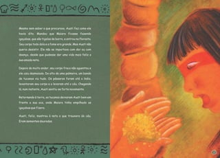 Mesmo sem saber o que procurava, Auati fez como ele
havia dito. Mandou que Maiara ficasse fazendo
igaçabas, que são tigelas de barro, e entrou na floresta.
Seu corpo todo doía e a fome era grande. Mas Auati não
queria desistir. Ele não se importava com dor ou com
doença, desde que pudesse dar uma vida mais feliz a
sua amada neta.
Depois de muito andar, seu corpo fraco não aguentou e
ele caiu desmaiado. Do alto de uma palmeira, um bando
de tucanos viu tudo. Os pássaros foram até o índio,
levantaram seu corpo e o levaram até o céu. Chegando
lá, num instante, Auati sentiu-se forte novamente.
Retornando à terra, os tucanos deixaram Auati bem em
frente a sua oca, onde Maiara tinha empilhado as
igaçabas que fizera.
Auati, feliz, mostrou à neta o que trouxera do céu.
Eram sementes douradas.
11
 