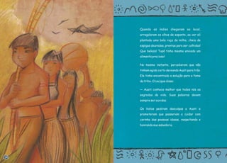 Quando os índios chegaram ao local,
arregalaram os olhos de espanto, ao ver ali
plantada uma bela roça de milho, cheia de
espigas douradas, prontas para ser colhidas!
Que beleza! Tupã tinha mesmo enviado um
alimento precioso!
No mesmo instante, perceberam que não
tinham agido certo deixando Auati para trás.
Ele tinha encontrado a solução para a fome
da tribo. O cacique disse:
— Auati conhece melhor que todos nós os
segredos da vida. Suas palavras devem
sempre ser ouvidas.
Os índios pediram desculpas a Auati e
prometeram que passariam a cuidar com
carinho das pessoas idosas, respeitando e
honrando sua sabedoria.
14
 