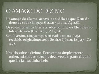 No âmago do dízimo, achava-se a idéia de que Deus é o dono de tudo (Ex 19.5; Sl 24.1; 50.10-12; Ag 2.8). Os seres humanos foram criados por Ele, e a Ele devem o fôlego de vida (Gn 1.26,27; At 17.28).Sendo assim, ninguém possui nada que não haja recebido originalmente do Senhor (Jó 1.21; Jo 3.27; 1Co 4.7). Nas leis sobre o dízimo, Deus estava simplesmente ordenando que os seus lhe devolvessem parte daquilo que Ele já lhes tinha dadoO AMAGO DO DIZÍMO
