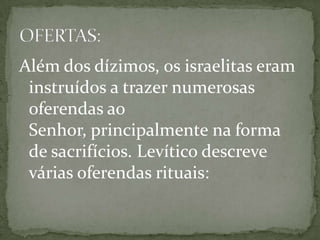 Além dos dízimos, os israelitas eram instruídos a trazer numerosas oferendas ao Senhor, principalmente na forma de sacrifícios. Levítico descreve várias oferendas rituais:OFERTAS: