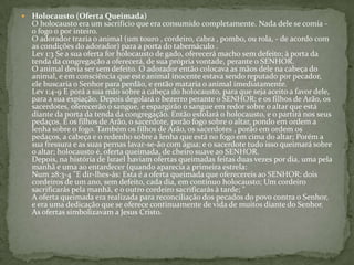 Holocausto (Oferta Queimada)O holocausto era um sacrifício que era consumido completamente. Nada dele se comia - o fogo o por inteiro. O adorador trazia o animal (um touro , cordeiro, cabra , pombo, ou rola, - de acordo com as condições do adorador) para a porta do tabernáculo . Lev 1:3 Se a sua oferta for holocausto de gado, oferecerá macho sem defeito; à porta da tenda da congregação a oferecerá, de sua própria vontade, perante o SENHOR.O animal devia ser sem defeito. O adorador então colocava as mãos dele na cabeça do animal, e em consciência que este animal inocente estava sendo reputado por pecador, ele buscaria o Senhor para perdão, e então mataria o animal imediatamente. Lev 1:4-9 E porá a sua mão sobre a cabeça do holocausto, para que seja aceito a favor dele, para a sua expiação. Depois degolará o bezerro perante o SENHOR; e os filhos de Arão, os sacerdotes, oferecerão o sangue, e espargirão o sangue em redor sobre o altar que está diante da porta da tenda da congregação. Então esfolará o holocausto, e o partirá nos seus pedaços. E os filhos de Arão, o sacerdote, porão fogo sobre o altar, pondo em ordem a lenha sobre o fogo. Também os filhos de Arão, os sacerdotes , porão em ordem os pedaços, a cabeça e o redenho sobre a lenha que está no fogo em cima do altar; Porém a sua fressura e as suas pernas lavar-se-ão com água; e o sacerdote tudo isso queimará sobre o altar; holocausto é, oferta queimada, de cheiro suave ao SENHOR. Depois, na história de Israel haviam ofertas queimadas feitas duas vezes por dia, uma pela manhã e uma ao entardecer (quando aparecia a primeira estrela: Num 28:3-4 "E dir-lhes-ás: Esta é a oferta queimada que oferecereis ao SENHOR: dois cordeiros de um ano, sem defeito, cada dia, em contínuo holocausto; Um cordeiro sacrificarás pela manhã, e o outro cordeiro sacrificarás à tarde; " A oferta queimada era realizada para reconciliação dos pecados do povo contra o Senhor, e era uma dedicação que se oferece continuamente de vida de muitos diante do Senhor. As ofertas simbolizavam a Jesus Cristo. 